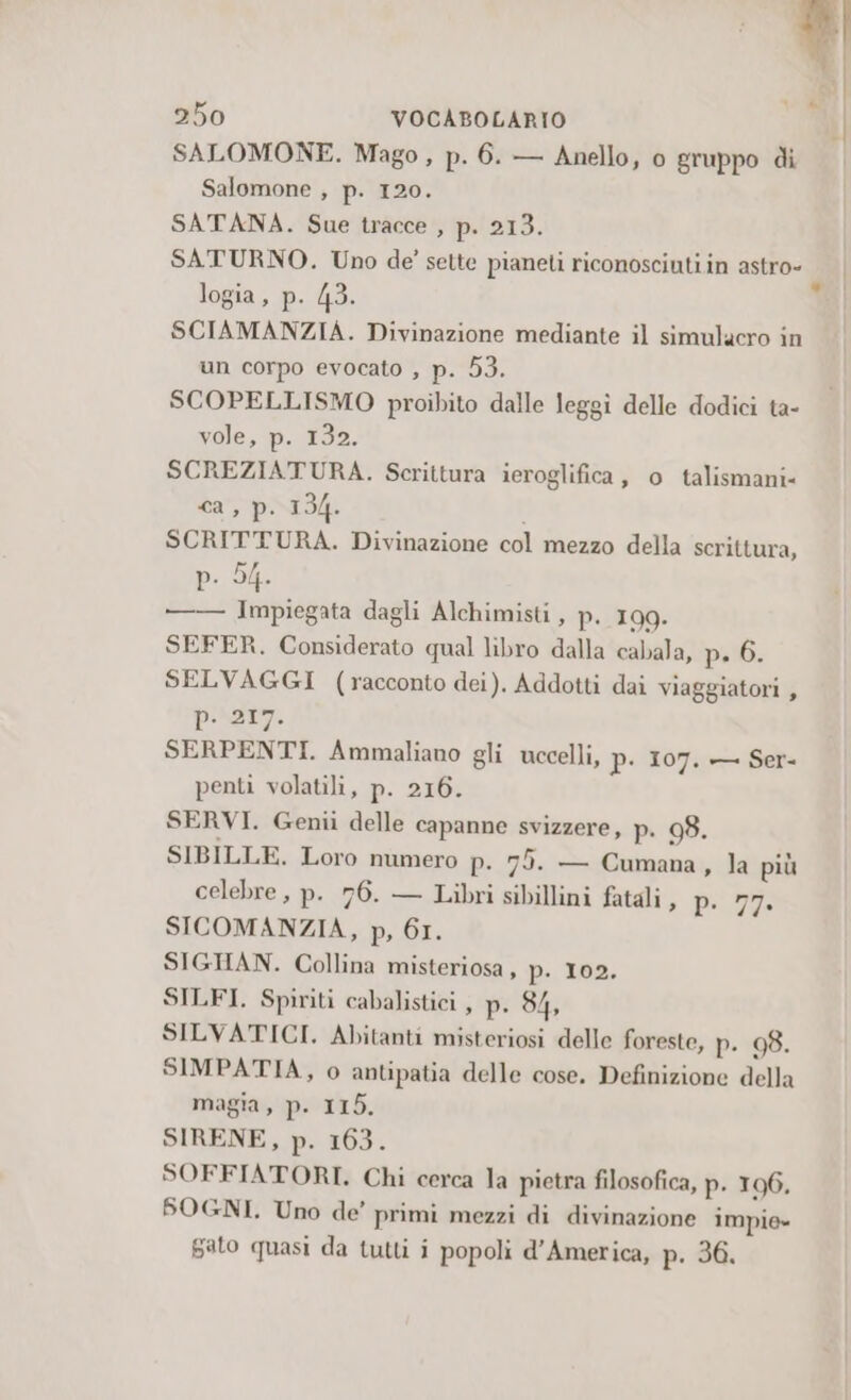 SALOMONE. Mago , p. 6. — Anello, o gruppo di Salomone , p. 120. SATANA. Sue tracce , p. 213. SATURNO. Uno de’ sette pianeti riconosciuti in astro- logia, p. 43. SCIAMANZIA. Divinazione mediante il simulacro in un corpo evocato , p. 53. SCOPELLISMO proibito dalle leggi delle dodici ta- vole, p. 132. SCREZIATURA. Scrittura ieroglifica, o talismani- <a, pri i SCRITTURA. Divinazione col mezzo della scrittura, Pd —— Impiegata dagli Alchimisti, p. 199. SEFER. Considerato qual libro dalla cabala, p. 6. SELVAGGI (racconto dei). Addotti dai viaggiatori , praty. SERPENTI. Ammaliano gli uccelli, p. 107. — Ser- penti volatili, p. 216. SERVI. Genii delle capanne svizzere, p. 98. SIBILLE. Loro numero p. 75. — Cumana, la più celebre, p. 76. — Libri sibillini fatali , DI SICOMANZIA, p, 61. SIGHAN. Collina misteriosa, p. 105. SILFI. Spiriti cabalistici , p. 84, SILVATICI. Abitanti misteriosi delle foreste, p. 98. SIMPATIA, o antipatia delle cose. Definizione della magia, p. 115. SIRENE, p. 163. SOFFIATORI. Chi cerca la pietra filosofica, p. 106. SOGNI, Uno de’ primi mezzi di divinazione impie» Gato quasi da tutti i popoli d'America, p. 36,
