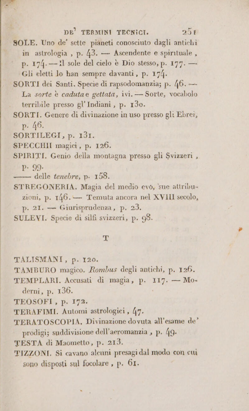 SOLE. Uno de’ sette pianeti conosciuto dagli antichi in astrologia , p. 43. — Ascendente e spirituale , p. 174.— 11 sole del cielo è Dio stesso, p. 177. — Gli eletti lo han sempre davanti, p. 174. SORTI dei Santi. Specie di rapsodomanzia; p. 46. — La sorte è cadutae gettata, ivi. — Sorte, vocabolo terribile presso gl’ Indiani, p. 130. SORTI. Genere di divinazione in uso presso gl: Ebrei, p. 46. SORTILEGI, p. 131. SPECCHII magici, p. 126. SPIRITI. Genio della montagna presso gli Svizzeri , P- 99. —— delle tenebre, p. 158. STREGONERIA. Magia del medio evò, sue attribu- zioni, p. 146. — Temuta ancora nel XVIII secolo, p. 21. — Giurisprudenza, p. 23. SULEVI. Specie di silfi svizzeri, p. 98. 9 TALISMANI, p. 120. TAMBURO magico. Rombus degli antichi, p. 126. TEMPLARI. Accusati di magia, p. 117. — Mo- derni, p. 136. TEOSOFI, p. 172. TERAFIMI. Automi astrologiei , 47. TERATOSCOPIA, Divinazione dovuta all'esame de’ prodigi; suddivisione dell’aeromanzia , p. 49: TESTA di Maometto, p. 213. TIZZONI. Si cavano alcuni presagi dal modo con cui sono disposti sul focolare , p. 61.