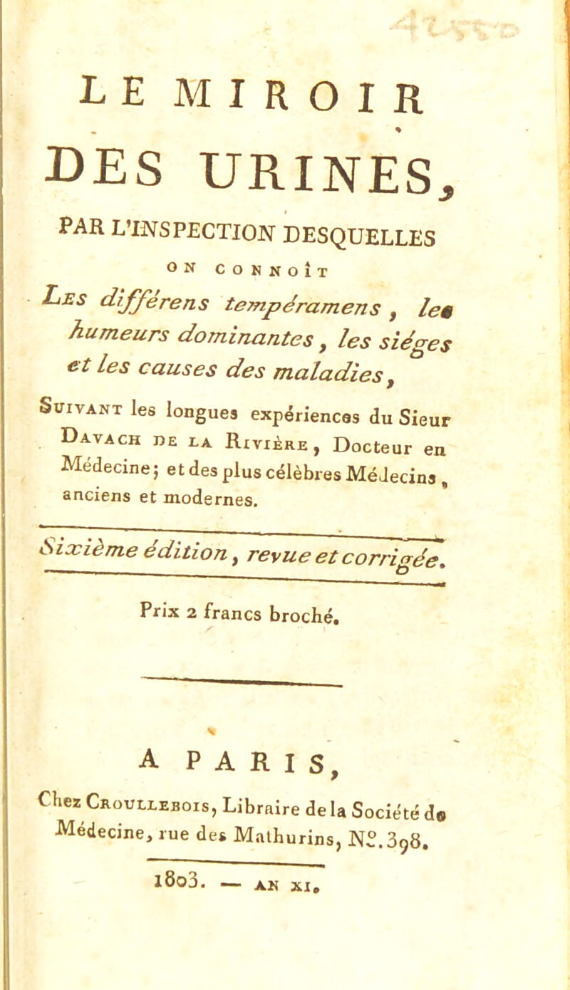 LE MIROIR DES URINES, PAR L'INSPECTION DESQUELLES ON CONNOÎT Les d'ifférens tempéramens , leê humeurs dominantes, les sièges et Les causes des maladies. Suivant les longues expériences du Sieur Davach de la Rivière, Docteur en Médecine ; et des plus célèbres Médecins . anciens et modernes. Sixième édition y revue et corrigée. Prix a francs broché. A PARIS Chez Croullebois, Libraire de U Société d» Médecine, rue de* Malhurins, N^.SgS. l8o3. AK XI,