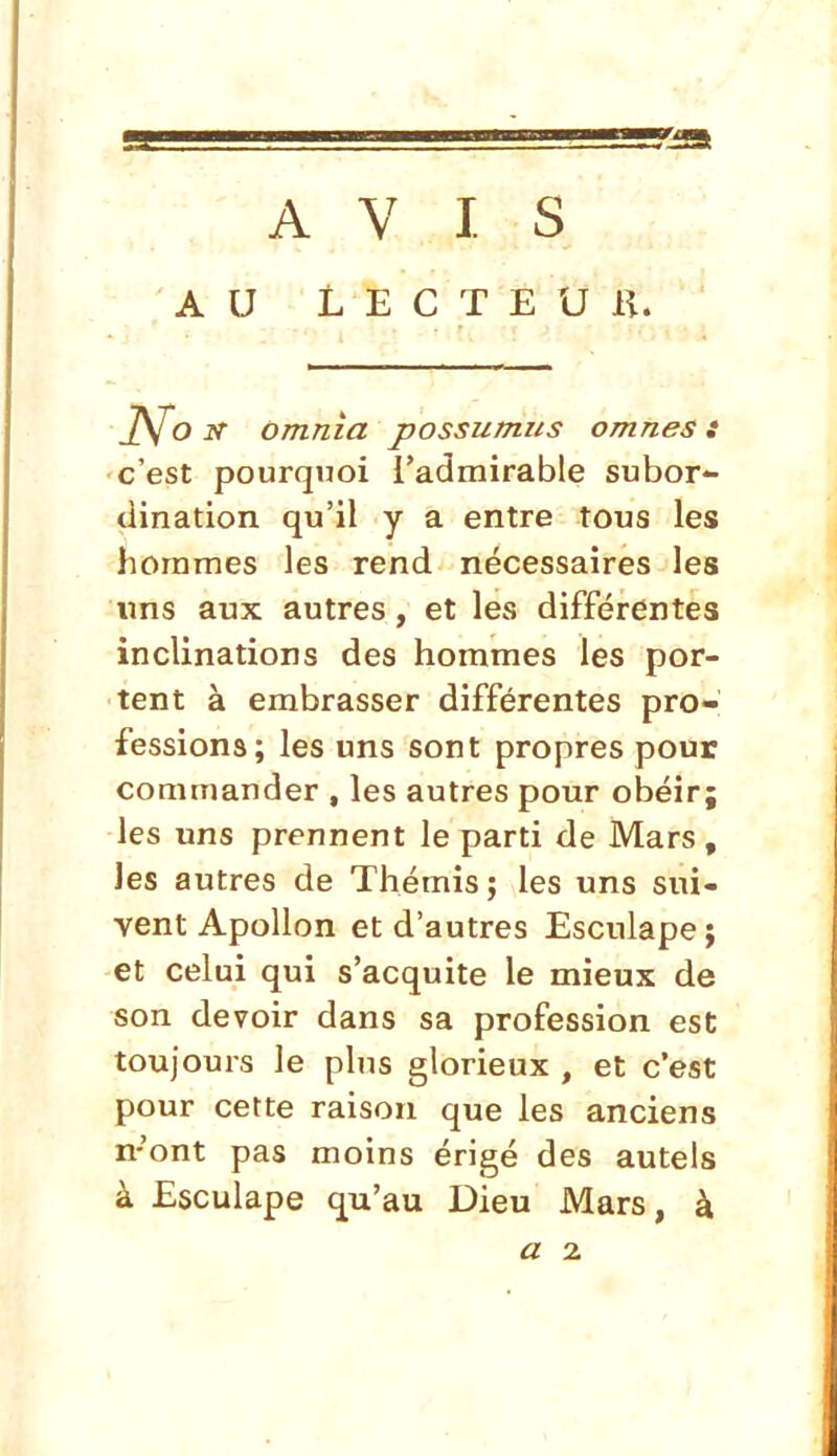 AVIS AU L E C T E U H. jyoTf omnia possumus omnes s c'est pourquoi l'admirable subor- dination qu'il y a entre tous les honames les rend nécessaires les lins aux autres, et les différentes inclinations des hommes les por- tent à embrasser différentes pro- fessions; les uns sont propres pour commander , les autres pour obéir; les uns prennent le parti de Mars, les autres de Thémis; les uns sui- vent Apollon et d'autres Esculape ; et celui qui s'acquite le mieux de son devoir dans sa profession est toujours le pins glorieux , et c'est pour cette raison que les anciens n-'ont pas moins érigé des autels à Esculape qu'au Dieu Mars, à a 2 )