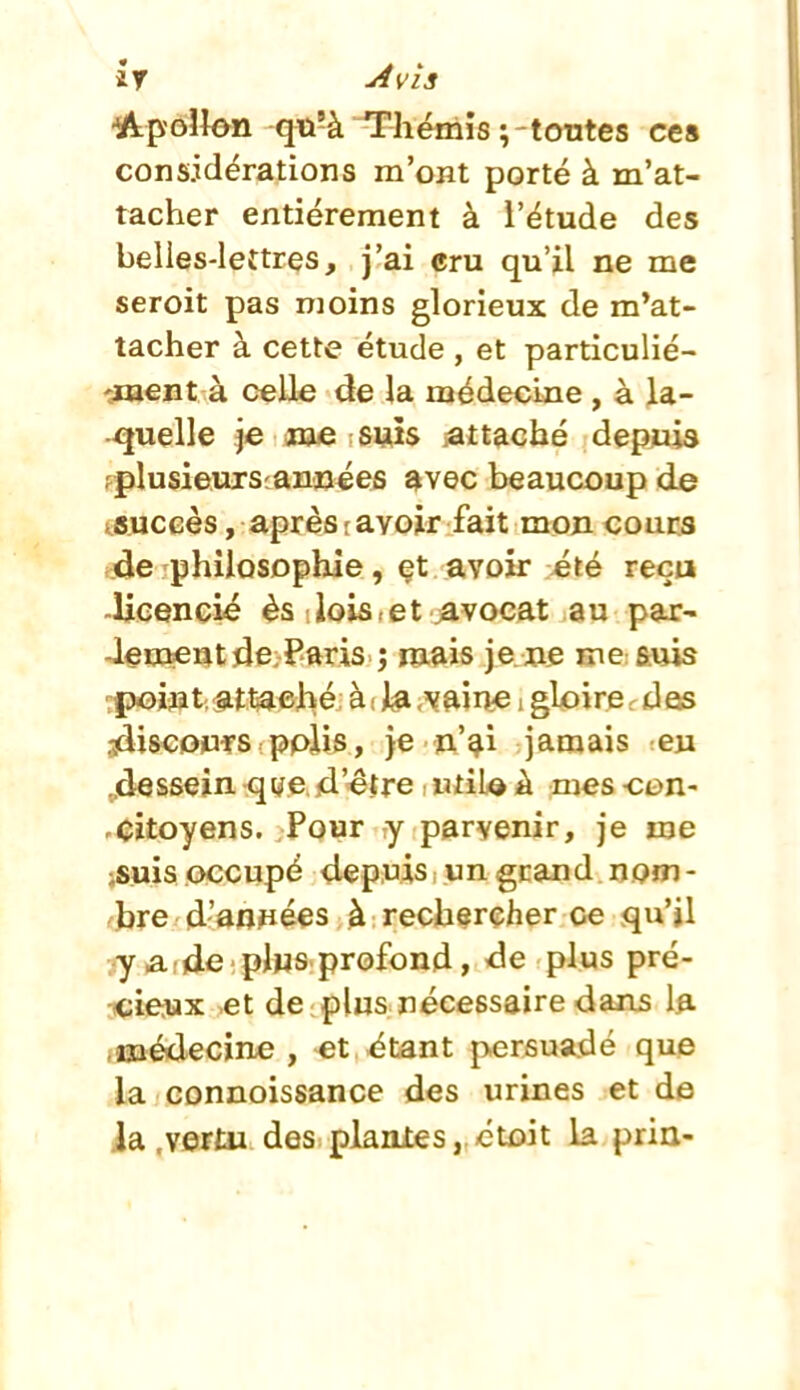 -Apollon qti-à Thémis;-tontes ces cons.idérations m'ont porté à m'at- tacher entièrement à l'étude des belies-leîtres. J'ai eru qu'il ne me seroit pas moins glorieux de m*at- tacher à cette étude , et particulié- 'jaaent à celle de la médecine, à la- quelle je me suis jattacbé depjuis fplusieurscannées avec beaucoup de Auceès, après r avoir fait mon cours .de philosophie, et avoir >été reça .licencié ès iois.et javocat au par- Jeuientde Paris ; mais je ne me suis tpoijat; attaché, à i J^a .vftin^ i gloire, des jdiscopfs pplis, )e n'^î jamais eu ^dessein qye «d'être : utiU à mes -con- .citoyens. Pour y parvenir, je me jsuis occupé depuis ; un gcand nom - ^hre d'anpées à rechercher oe qu'il ■y a.;de plus profond, de plus pré- iicieiux et de plus nécessaire dans la imédecine , et étant persuadé que la connoissance des urines et de ja .vertu des planles, étoit la pria-