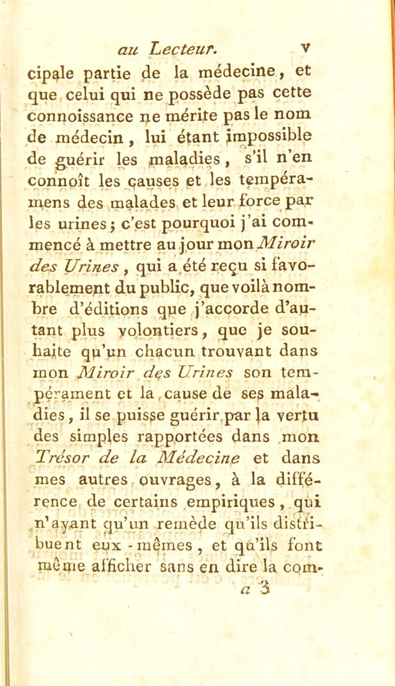 cip^le partie de la médecine, et que celui qui ne possède pas cette connoissance ne mérite pas le nom de médecin, lui étant jrnpossible de guérir les pialadies, s'il n'en connoît les causes pt les tempéra- m^ens des malades et leur force par les urinesi c'est pourquoi j'ai com- mencé à mettre au jour mon il/iroir des Urines, qui a.été reçu si favo- rablement du public, que voilà nom- bre d'éditions que j'accorde d'aji- tant plus volontiers, que je sou- haite qîi'un chacun trouvant dans mon Miroir d^s Urines son tem- pérament et la,cause de scjs mala- dies , il se puisse guérir par Ja vertu des simples rapportées dans mon Trésor de la Méde cime et dans r • mes autres ouvrages, à la diffé- rence de certains empiriques, qui ^n.'ay<ant ^u'un remède qu'ils dislti- buent eux-mêmes, et qu'ils font mÔQie afficher sans en dire la com- « 3