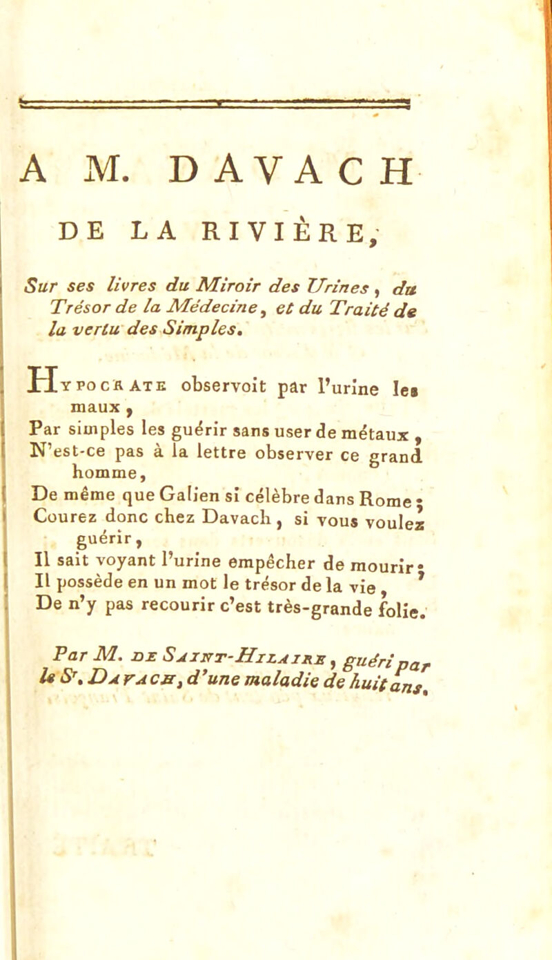 DE LA RIVIÈRE, Sur ses livres du Miroir des Urines , du Trésor de la Médecine ^ et du Traité de la vertu des Simples. H YPocïvATE observoît par l'urine lei maux y Par simples les guérir sans user de métaux , N' est-ce pas à la lettre observer ce grand homme. De même que Galien si célèbre dans Rome • Courez donc chez Davach , si vous voulez guérir, Il sait voyant l'urine empêcher de mourir* Il possède en un mot le trésor de la vie * De n'y pas recourir c'est très-grande folie. Par M. U S', Davacb, d'une maladie de huit ans»