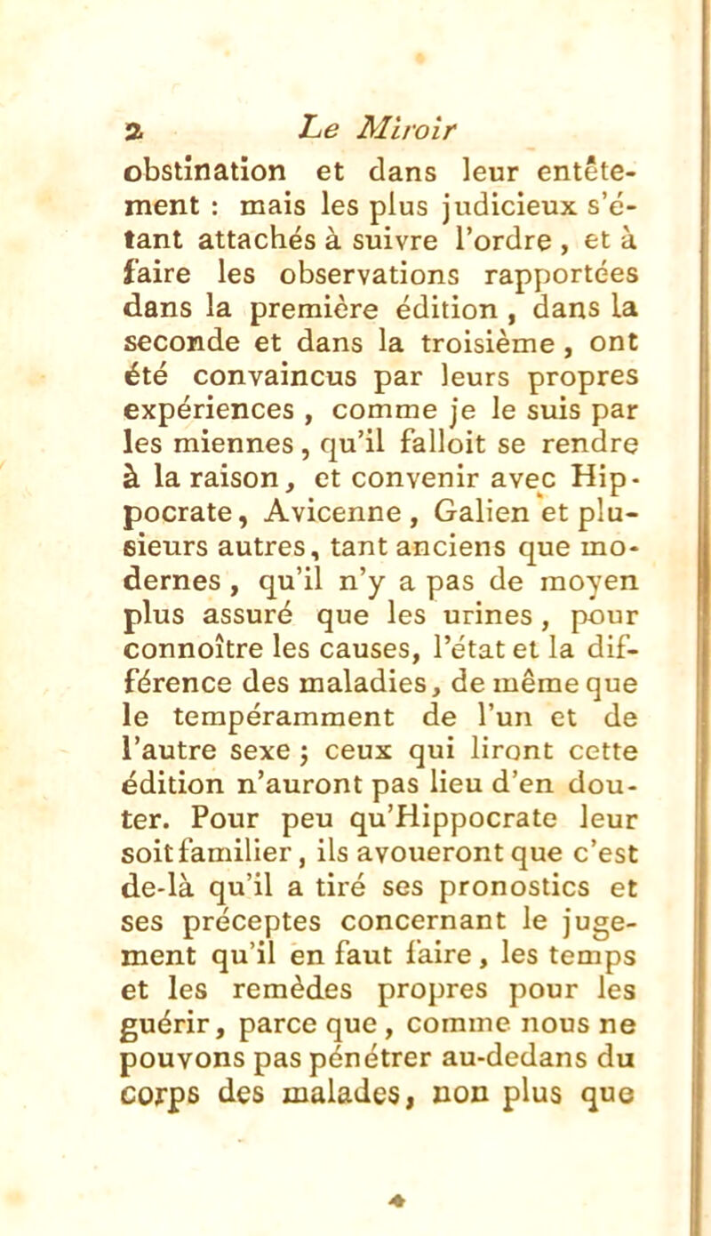 obstination et dans leur entête- ment : mais les plus judicieux s'é- tant attachés à suivre l'ordre , et à faire les observations rapportées dans la première édition , dans la seconde et dans la troisième, ont été convaincus par leurs propres expériences , comme je le suis par les miennes , qu'il falloit se rendre à la raison, et convenir avec Hip- pocrate, Avicenne , Galien et plu- sieurs autres, tant anciens que mo- dernes , qu'il n'y a pas de moyen plus assuré que les urines , pour connoître les causes, l'état et la dif- férence des maladies, de même que le tempéramraent de l'un et de l'autre sexe ; ceux qui liront cette édition n'auront pas lieu d'en dou- ter. Pour peu qu'Hippocrate leur soit familier, ils avoueront que c'est de-là qu'il a tiré ses pronostics et ses préceptes concernant le juge- ment qu'il en faut faire, les temps et les remèdes propres pour les guérir, parce que , comme nous ne pouvons pas pénétrer au-dedans du corps des malades j non plus que