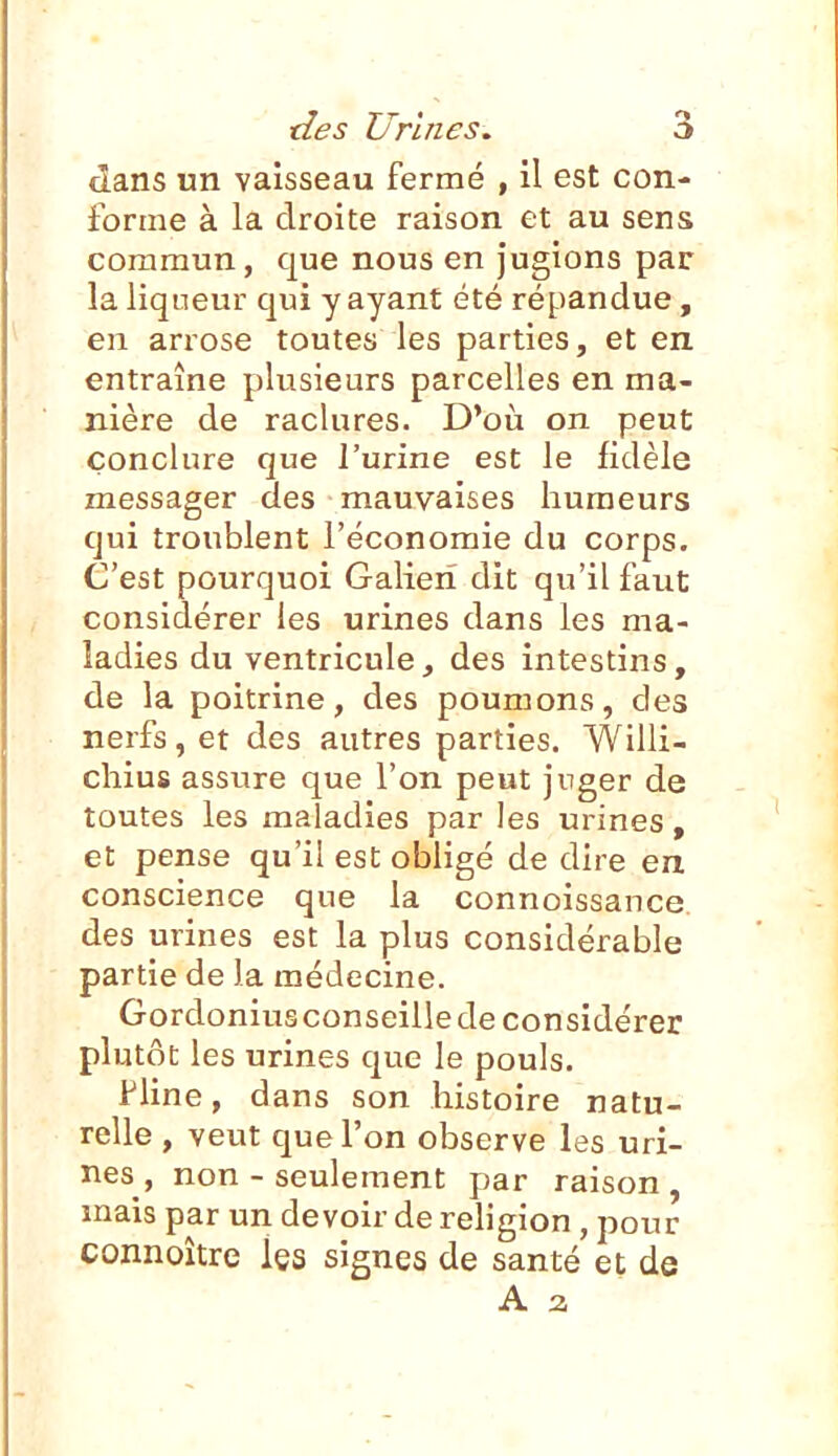dans un vaisseau fermé , 11 est con- forme à la droite raison et au sens commun, que nous en jugions par la liqueur qui y ayant été répandue, en arrose toutes les parties, et en entraîne plusieurs parcelles en ma- nière de raclures. D*où on peut conclure que l'urine est le fidèle messager des mauvaises humeurs qui troublent l'économie du corps. C'est pourquoi Galieri dit qu'il faut considérer les urines dans les ma- ladies du ventricule, des intestins, de la poitrine, des poumons, des nerfs, et des autres parties. Willi- chius assure que l'on peut jnger de toutes les maladies par les urines, et pense qu'il est obligé de dire en conscience que la connoissance des urines est la plus considérable partie de la médecine. Gordonius conseille de considérer plutôt les urines que le pouls. l'Une, dans son histoire natu- relle , veut que l'on observe les uri- nes, non - seulement par raison, mais par un devoir de rehgion, pour connoître les signes de santé et de