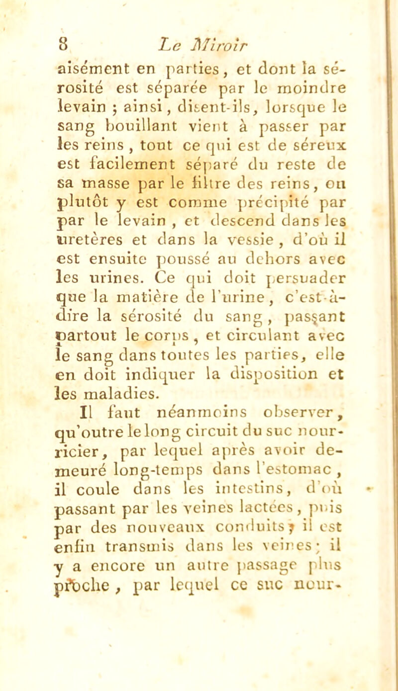 aisément en parties, et dont la sé- rosité est séparée par le moindre levain ; ainsi, ditent-ils, lorsque le sang bouillant vient à passer par les reins , tout ce rpâ est de séreux est facilement séj)aré du reste de sa masse par le liltre des reins, on plutôt y est comme ])récipité par par le levain , et descend dans les uretères et dans la vessie , d'où il est ensuite poussé au dehors avec les urines. Ce qui doit j/Crsuader que la matière de l'urine, c'est-à- dire la sérosité du sang, passant oartout le corns , et circulant avec le sang dans toutes les parties, elle en doit indiquer la disposition et les maladies. Il faut néanmoins observer, qu'outre le long circuit du suc nour- ricier, par lequel après avoir de- meuré long-temps dans l'estomac , il coule dans les intestins, dOù passant par les veines lactées, puis par des nouveaux conduits7 il est enfin transmis dans les veii^es; il y a encore vin autre passage plus pfbche , par lequel ce suc neur-
