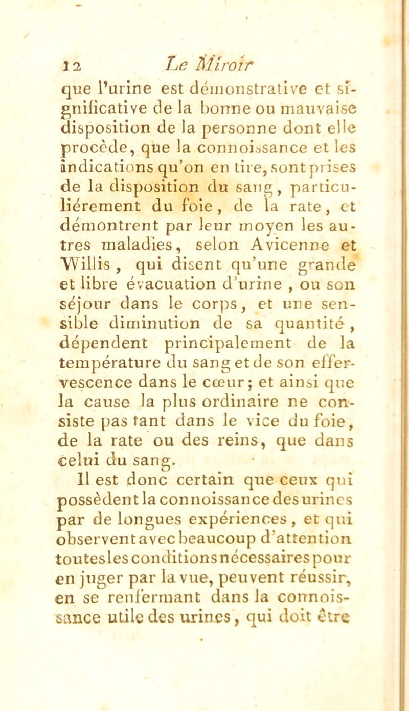 que l'urine est démonstrative et sf- gniiicative de la bonne ou mauvaise disposition de la personne dont elle procède, que la connoi.^sance et les indications qu'on en lire, sont prises de la disposition du sang, particu- lièrement du foie, de la rate, et démontrent par leur moyen les au- tres maladies, selon Avicenn^ et Willis , qui disent qu'une grande et libre évacuation d'urine , ou son séjour dans le corps, et une sen- sible diminution de sa quantité , dépendent principalement de la température du sang et de son effer- vescence dans le cœur; et ainsi que la cause la plus ordinaire ne con- siste pas tant dans le vice du foie, de la rate ou des reins, que dans celui du sang. 11 est donc certain que ceux qui possèdent la connoissancedesurincs par de longues expériences, et qui observent avec beaucoup d'attention toutesles conditions nécessaires pour en jnger par la vue, peuvent réussir, en se renfermant dans la counois- sance utile des urines, qui doit être