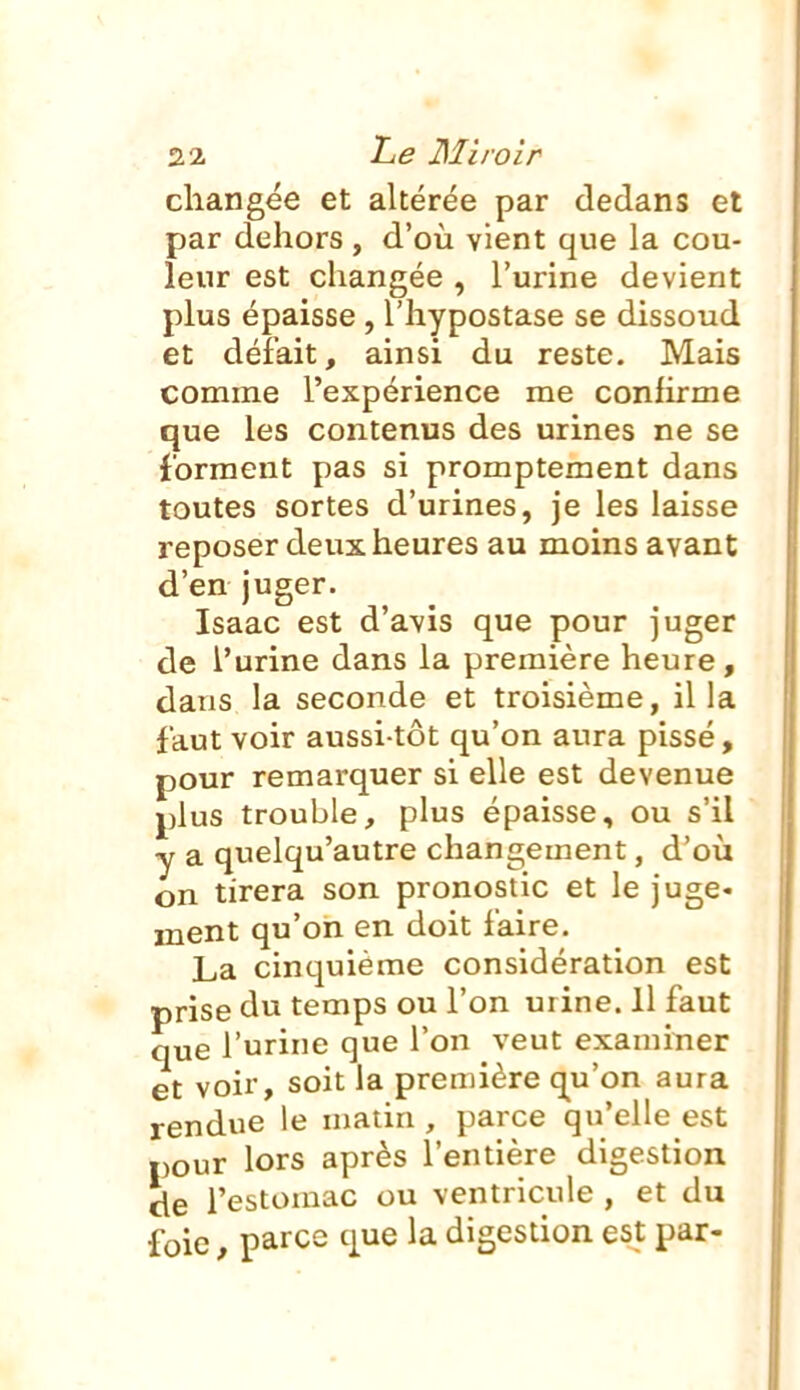 changée et altérée par dedans et par dehors, d'où vient que la cou- leur est changée , l'urine devient plus épaisse , l'hypostase se dissoud et défait, ainsi du reste. Mais comme l'expérience me confirme que les contenus des urines ne se forment pas si promptement dans toutes sortes d'urines, je les laisse reposer deux heures au moins avant d'en juger. Isaac est d'avis que pour juger de l'urine dans la première heure, dans la seconde et troisième, il la faut voir aussi-tôt qu'on aura pissé, pour remarquer si elle est devenue plus trouble, plus épaisse, ou s'il y a quelqu'autre changement, d'où on tirera son pronostic et le juge- ment qu'on en doit faire. La cinquième considération est prise temps ou l'on urine. Il faut que l'urine que l'on veut examiner et voir, soit la première qu'on aura rendue le matin , parce qu'elle est pour lors après l'entière digestion de l'estomac ou ventricule , et du foie, parce que la digestion est par-