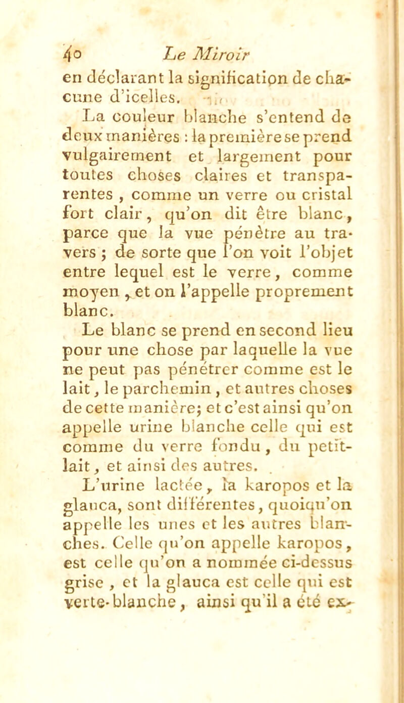 en déclarant la significatipn de cha* cune d'icelles. ■ La couleur blanche s'entend de deux manières : la première se prend vulgairement et largement pour toutes choses claires et transpa- rentes , comme un verre ou cristal fort clair, qu'on dit être blanc, parce que la vue pénètre au tra- vers ; de sorte que l'on voit l'objet entre lequel est le verre, comme moyen ^et on l'appelle proprement blanc. Le blanc se prend en second lieu pour une chose par laquelle la vue ne peut pas pénétrer comme est le lait, le parchemin, et autres choses de cette uianicre; et c'est ainsi qu'on appelle urine blanche celle qui est comme du verre fondu , du petit- lait , et ainsi des autres. L'urine lactée, ^a karopos et la glanca, sont diiférentes, quoiqu'on appelle les unes et les autres blan- ches. Celle qu'on appelle karopos, est celle qu'on a nommée ci-dessus grise , et la glauca est celle qui est verte-blanche, ainsi qu'il a été ex«-