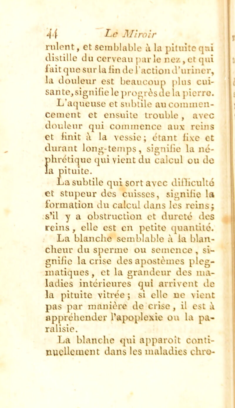 rnlont, et semblable ù la pituite qai distille du cerveau par le ne/., et qui l'ait que sur la lin île l'action (.l'uriner, la douleur est beaucoup plus cui- sante, signifie le ])roj;rôs de la pierre. L'ai]ueuse et subtile axiconnncn- cemenc et ensuite trouble , avec doideur qui conuuencc aux reins et finit i\ la vessie; étant iixc et durant lonj^-tenips, signilie la né- phrétique ijui vient du calcul ou de a pituite. La subtile qui sort avec dilliculté et stupeur des cuisses, sii;nilic la lorniation du calcul dans les reins j s'il y a obstruction et dureté des reins, elle est en petite ijuantiié. La blanche semblable à kl blan- clieur du sperme ou semence , si- gniiie la crise des apostèmcs pleg- inatiques, et la grandeur des ma- ladies intérieures qui arrivent de la pituite vitrée ; si elle ne vient pas par manière de crise , il est à ap[)réhender l'apoplexie ou la pa- ralisie. La blanche qui apparoît conti- nuellement dans les maladies chro-