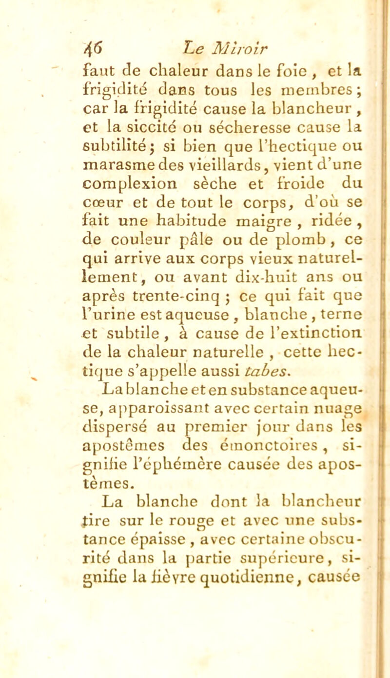 /(5 Le A]hoir faut de chaleur dans le foie , et la frigidité dans tous les membres ; car la frigidité cause la blancheur , et la siccité ou sécheresse cause la subtilité; si bien que l'hectique ou marasme des vieillards, vient d'une complexion sèche et froide du cœur et de tout le corps, d'où se fait une habitude maigre , ridée , de couleur pâle ou de plomb , ce qui arrive aux corps vieux naturel- lement, ou avant dix-huit ans ou après trente-cinq ; ce qui fait que l'urine est aqueuse , blanche , terne et subtile, à cause de l'extinction de la chaleur naturelle , cette hec- tique s'appelle aussi tabès. La blanche et en substance aqueu- se, ajiparoissant avec certain nuage dispersé au premier jour dans les apostêmes des émonctoires, si- gnifie l'éphémère causée des apos- têmes. La blanche dont la blancheur fire sur le rouge et avec une subs- tance épaisse , avec certaine obscu- rité dans la partie supérieure, si- gnifie la lièvre quotidienne, causée