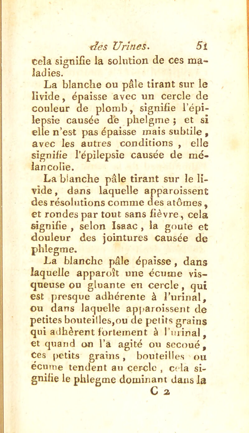 cela signifie la solution de ces ma- ladies. La blanche ou pâle tirant sur le livide, épaisse avec un cercle de couleur de plomb, signifie l'épi- lepsie causée de plielgme ; et si elle n'est pas épaisse mais subtile , avec les autres conditions , elle signifie l'épilepsie causée de mé- lancolie. La blanche pâle tirant sur le li- vide , dans laquelle apparoissent des résolutions comme des atomes, et rondes par tout sans fièvre, cela signifie , selon Isaac , la gf)ute et douleur des Jointures causée de phlegme. La blanche pâle épaisse, dans laquelle apparoît une écume vis- queuse ou gluante en cercle, qui est presque adhérente à l'urinai, ou dans laquelle apparoissent de petites bouteillesjou de peût<! grains qui adhèrent fortement à l'uiiral, et quand on l'a agité ou secoué. Ces petits grains, bouteilles ou écume tendent au cercle , c( la si- gnifie le phlegme dominant dans la