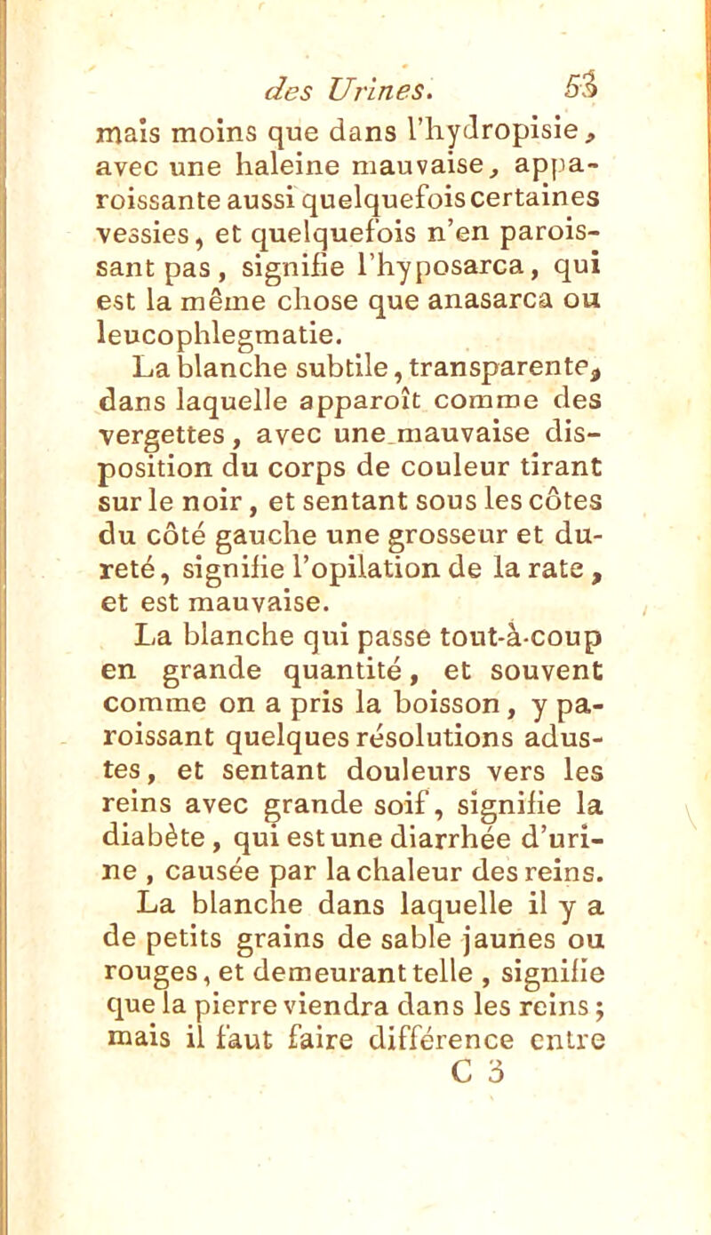 mais moins que dans l'hydropisie, avec une haleine mauvaise, appa- roissante aussi quelquefois certaines vessies, et quelquefois n'en parois- sant pas , signifie l'hyposarca, qui est la même chose que anasarca ou leucophlegmatie. La blanche subtile, transparente, dans laquelle apparoît comme des vergettes, avec une mauvaise dis- position du corps de couleur tirant sur le noir, et sentant sous les côtes du côté gauche une grosseur et du- reté , signihe l'opilation de la rate , et est mauvaise. La blanche qui passe tout-à-coup en grande quantité, et souvent comme on a pris la boisson, y pa- roissant quelques résolutions adus- tes, et sentant douleurs vers les reins avec grande soif, signifie la diabète, qui est une diarrhée d'uri- ne , causée par la chaleur des reins. La blanche dans laquelle il y a de petits grains de sable jaunes ou rouges, et demeurant telle , signihe que la pierre viendra dans les reins ; mais il faut faire différence entre C 3