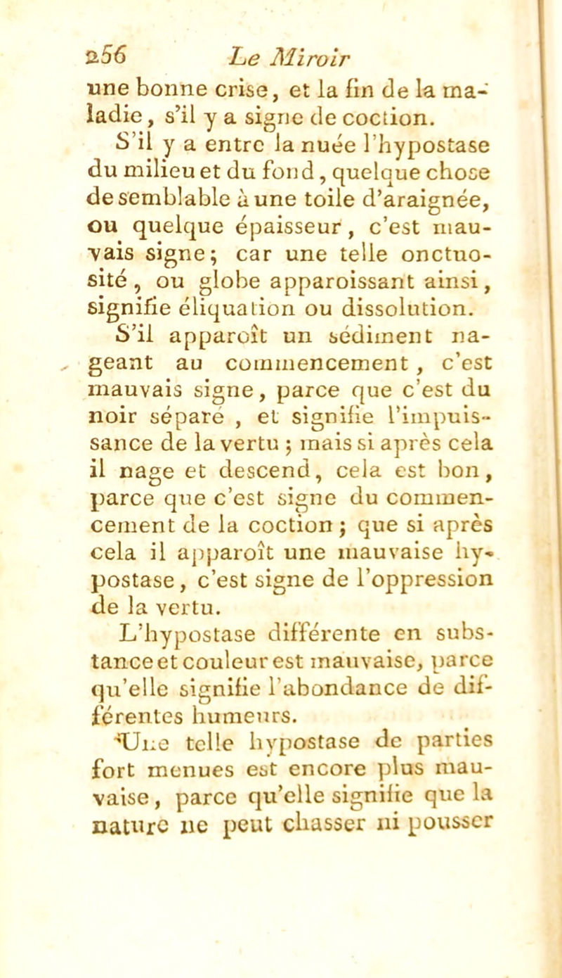 une bonne crise, et la fin de la ma- ladie , s'il y a signe de coction. S'il y a entre la nuée l'hypostase du milieu et du fond, quelque chose de semblable à une toile d'araignée, ou quelque épaisseur, c'est niau- vais signe; car une telle onctuo- sité, ou globe apparoissant ainsi, signifie éliquaiion ou dissolution. S'il apparoît un sédiment na- geant au commencement, c'est mauvais signe, parce que c'est du noir sépare , et signifie l'impuis- sance de la vertu ; mais si après cela il nage et descend, cela est bon, parce que c'est signe du commen- cement de la coction ; que si après cela il a])paroît une mauvaise iiy- postase, c'est signe de l'oppression de la vertu. L'hypostase différente en subs- tance et couleur est mauvaise, parce qu'elle signifie l'abondance de dif- férentes humeurs. ■•XJue telle hypostase de parties fort menues est encore plus mau- vaise , parce qu'elle signifie que la nature iic peut chasser ni pousser