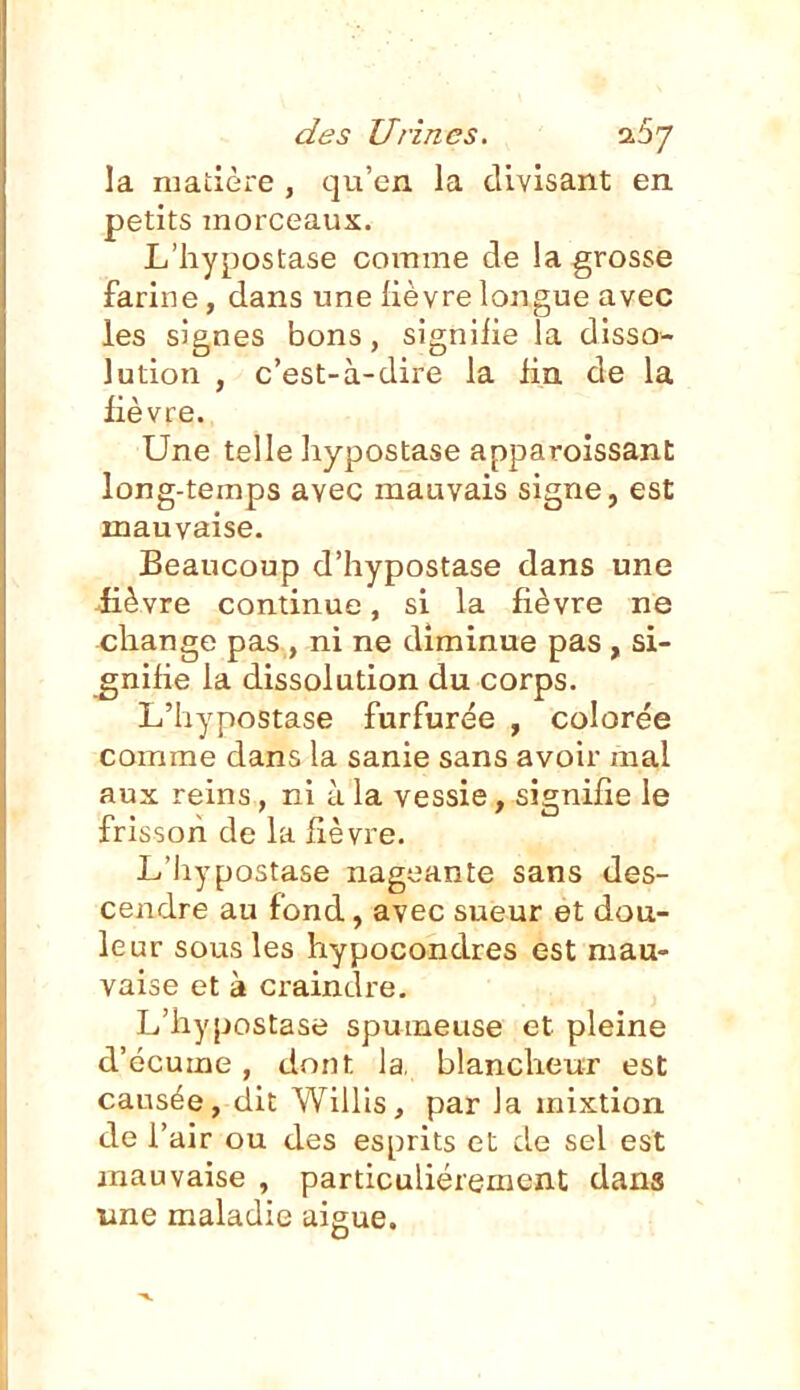 la matière , qu'en la divisant en petits morceaux. L'hypostase comme de la grosse farine, dans une fièvre longue avec les signes bons, signifie la disso- lution , c'est-à-dire la lin de la fièvre. Une telle hypostase apparoissant long-temps avec mauvais signe, est mauvaise. Beaucoup d'hypostase dans une £èvre continue, si la fièvre ne cliange pas , ni ne diminue pas , si- gnifie la dissolution du corps. L'hypostase furfurée , colorée comme dans la sanie sans avoir mal aux reins, ni à la vessie, signifie le frisson de la fièvre. L'hypostase nageante sans des- cendre au fond, avec sueur et dou- leur sous les hypocondres est mau- vaise et à craindre. L'hypostase spumeuse et pleine d'écume, dont la. blancheur est causée, dit Willis, par la mixtion de l'air ou des esprits et de sel est mauvaise , particulièrement dans une maladie aiguë.