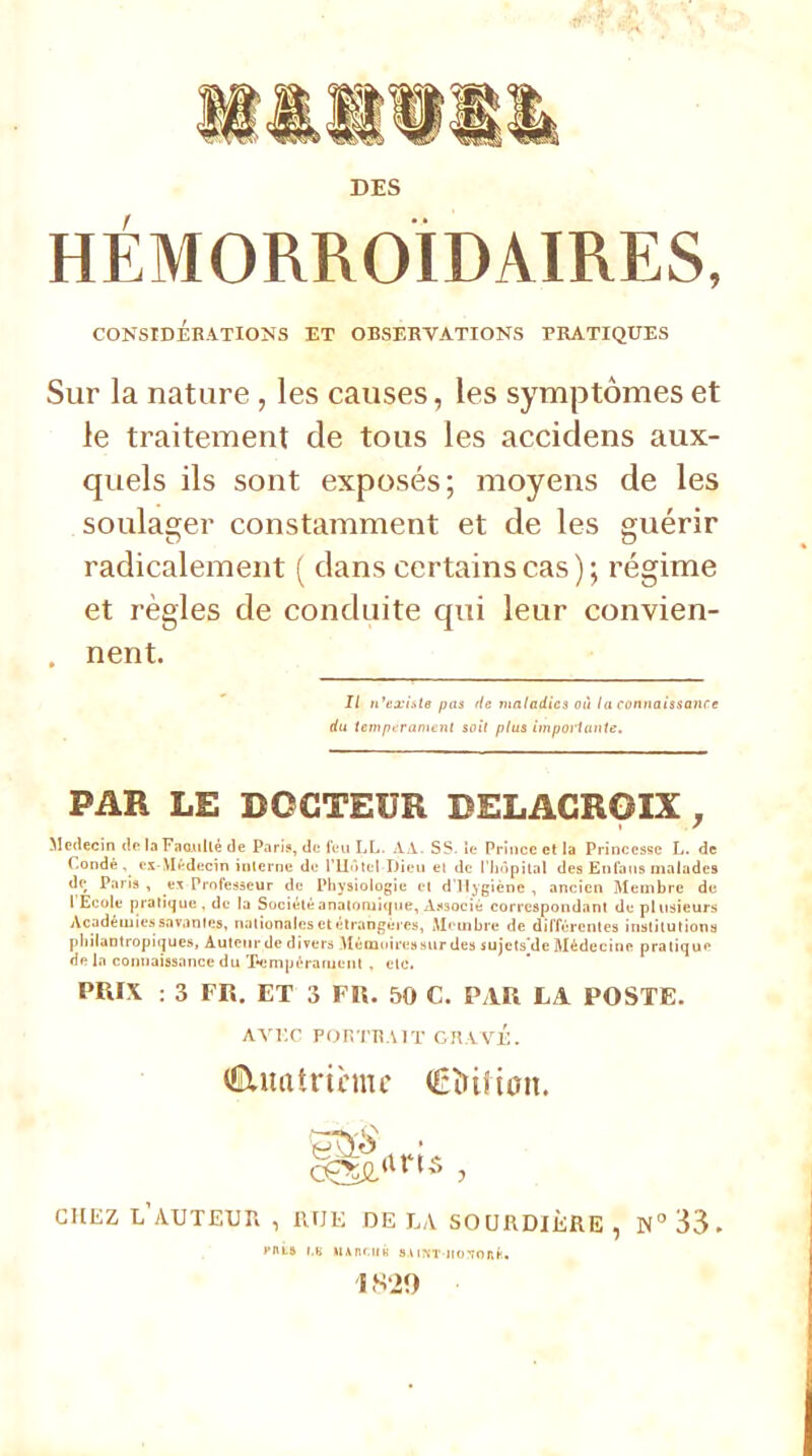 HÉMORROÎDAIRES, CONSIDÉRATIONS ET OBSERVATIONS PRATIQUES Sur la nature , les causes, les symptômes et le traitement de tous les accidens aux- quels ils sont exposés; moyens de les soulager constamment et de les guérir radicalement ( dans certains cas ) ; régime et règles de conduite qui leur convien- nent. Il n'existe pas île maladies où la connaissance du tempérament soit plu» importante. PAR LE DOCTEUR DELACROIX , Médecin de la Faculté de Paris, de feu LL. A A. SS. ie Prince et la Princesse L. de Condé , CI-Médecin interne de l'Hôtel Dieu el de l'hôpital des Enfans malades dc_ Paris , e* Professeur de Physiologie et d'Hygiène , ancien Membre de l Ecole pratique , de la Suciétéanatoruicpie, Associé correspondant de plusieurs Académies savantes, nationales et étrangères, Membre de différentes institutions philantropiques, Auteur de divers Mémoires sur des sujets^de Médecine pratique rie la connaissance du Tempérament . etc. PRIX : 3 FR. ET 3 FR. 50 C. PAR LA POSTE. AVEC FOUTRAIT GRAVÉ. (EUtatricmc (Êïùîton. arts , CHEZ L'AUTEUR , RUE DE LA SOURDIÈRE, N°33. eut» r.K Uiitcuâ SAiM-noTonf. 1S-20
