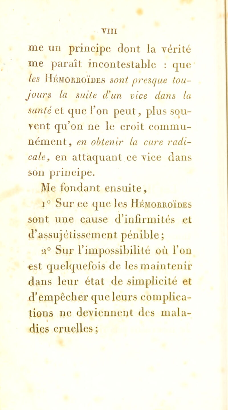 me un principe dont la vérité me paraît incontestable : que les Hémorroïdes sont presque tou- jours la suite d'un vice dans la santé et que l'on peut, plus sou- vent qu'on ne le croit commu- nément, en obtenir la cure radi- cale, en attaquant ce vice clans son principe. Me fondant ensuite, i° Sur ce que les Hémorroïdes sont une cause d'infirmités et d'assujélissement pénible ; 2° Sur l'impossibilité où l'on est quelquefois de les maintenir dans leur état de simplicité et d'empêcher que leurs complica- tions ne deviennent des mala- dies cruelles ;