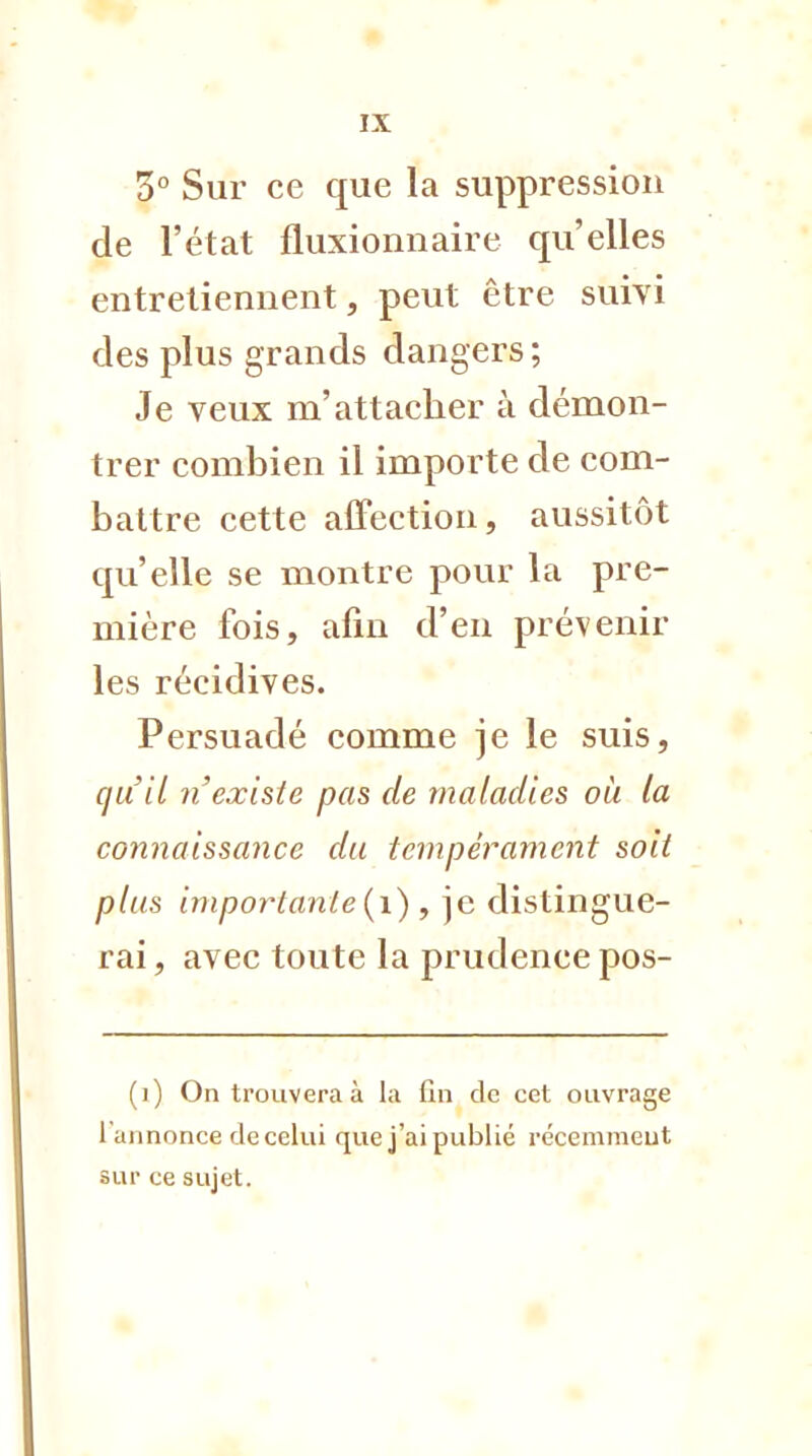 3° Sur ce que la suppression de l'état fluxionnaire qu'elles entretiennent, peut être suivi des plus grands dangers; Je veux m'attacher à démon- trer combien il importe de com- battre cette affection, aussitôt qu'elle se montre pour la pre- mière fois, afin d'en prévenir les récidives. Persuadé comme je le suis, qu'il n'existe pas de maladies où la connaissance du tempérament soit plus importante (1) , je distingue- rai , avec toute la prudence pos- (i) On trouvera à la fin de cet ouvrage 1 annonce de celui que j'ai publié récemment sur ce sujet.