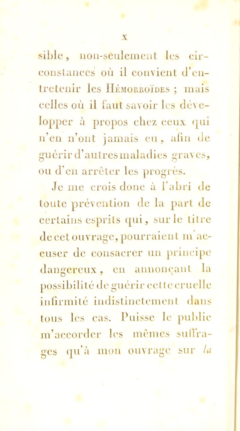sible, non-seulement les cir- constances où il convient d'en- tretenir les Hémorroïdes ; mais celles où il faut savoir les déve- lopper à propos chez ceux qui n'en n'ont jamais eu, afin de guérir d'autres maladies gra\ es, ou d'en arrêter les progrès. Je me crois donc à l'abri de toute prévention de la part de certains esprits qui, sur le titre de cet ouvrage, pourraient m ac- cuser de consacrer un principe dangereux, en annonçant la possibilité de guérir eel le cruelle infirmité indistinctement dans tous les cas. Puisse le publie m'accorder les mêmes suffra- ges qu'à mon ouvrage sur la