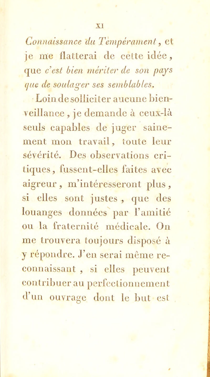 Connaissance du Tempérament, et je me flatterai de cette idée, que c'est bien mériter de son pays (/ne de soulager ses semblables. Loin de solliciter aucune bien- veillance , je demande à ceux-là seuls capables de juger saine- ment mon travail, toute leur sévérité. Des observations cri- tiques, fussent-elles faites avec aigreur, m'intéresseront plus, si elles sont justes , que des louanges données par l'amitié ou la fraternité médicale. On me trouvera toujours disposé à y répondre. J'en serai môme re- connaissant , si elles peuvent contribuer au perfectionnement d'un ouvrage dont le but est