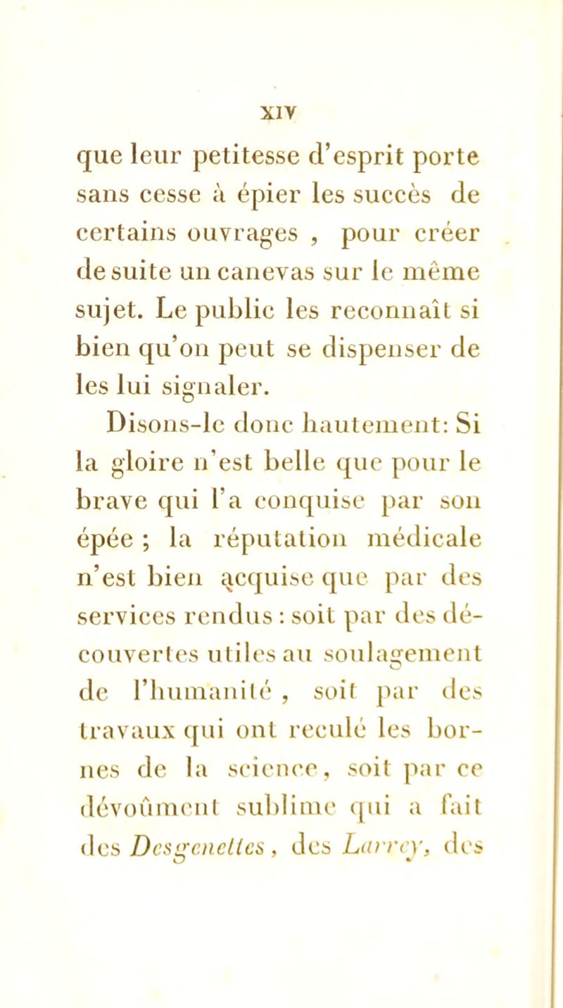 que leur petitesse d'esprit porte sans cesse à épier les succès de certains ouvrages , pour créer de suite un canevas sur le même sujet. Le public les reconnaît si bien qu'on peut se dispenser de les lui signaler. Disons-le donc hautement: Si la gloire n'est belle que pour le brave qui l'a conquise par son épée ; la réputation médicale n'est bien acquise que par des services rendus : soit par des dé- couvertes utiles au soulagement de l'humanité , soit par des travaux qui ont reculé les bor- nes de la science, soit parce dévoûment sublime qui a l'ait des Dc$<rcncl(cs , des Larrcy, des