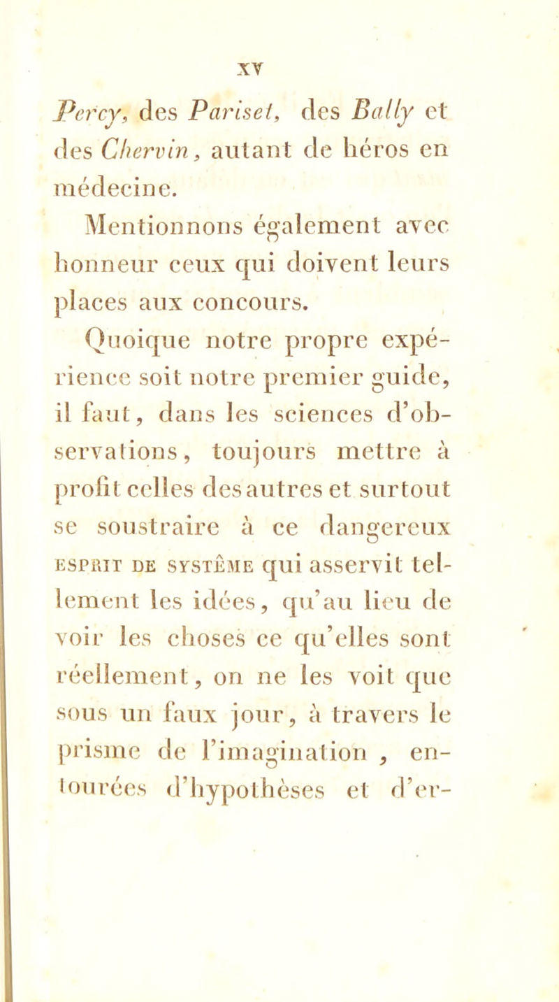 Percy, des Pariset, des Bally et des Chervin, autant de héros en médecine. Mentionnons également avec honneur ceux qui doivent leurs places aux concours. Quoique notre propre expé- rience soit notre premier guide, il faut, dans les sciences d'ob- servations, toujours mettre à profit celles des autres et surtout se soustraire à ce dangereux espiut de système qui asservit tel- lement les idées, qu'au lieu de voir les choses ce qu'elles sont réellement, on ne les voit que sous un faux jour, à travers le prisme de l'imagination , en- tourées d'hypothèses et d'er-
