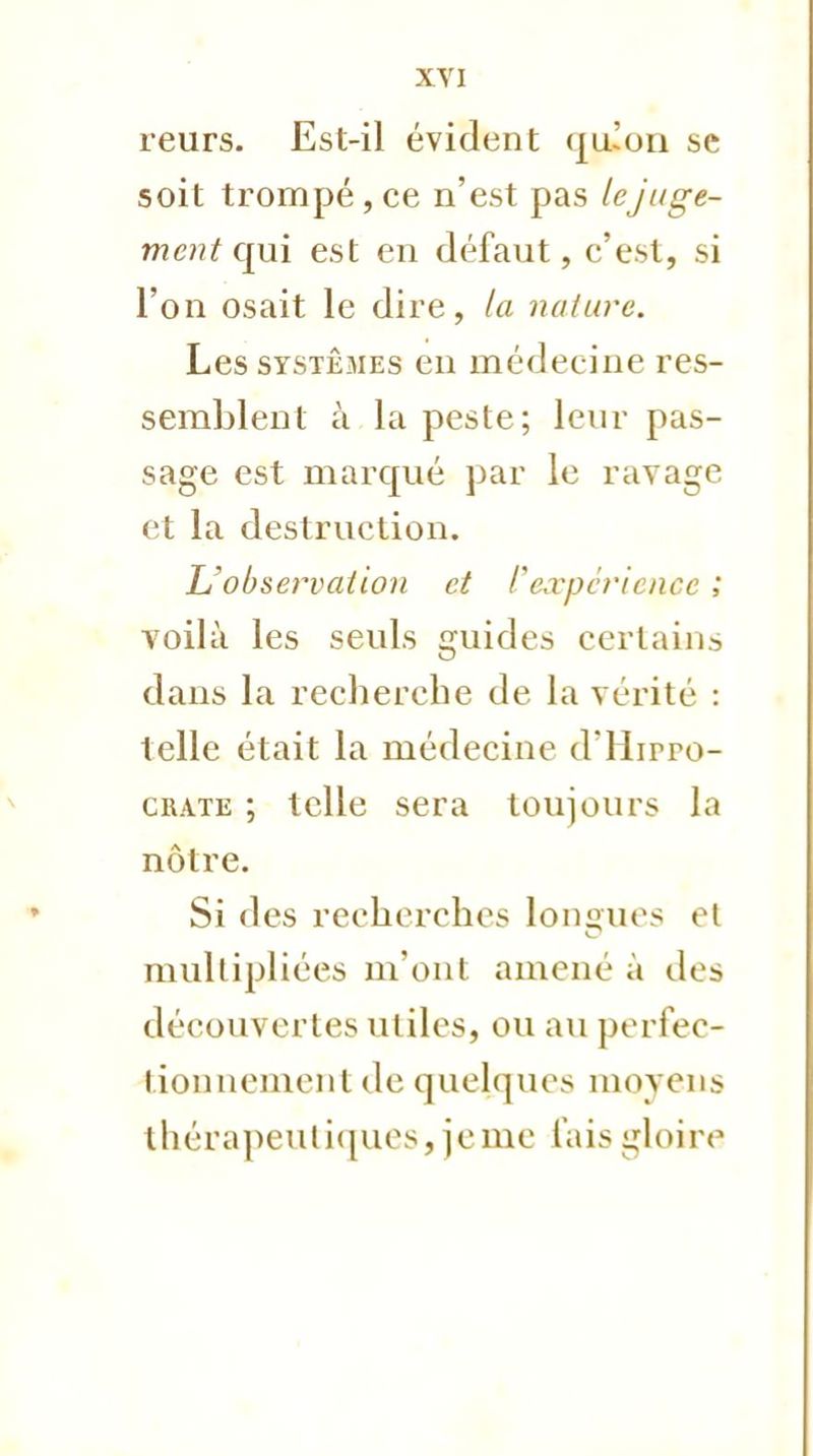 XYI reurs. Est-il évident (jiuon se soit trompé , ce n'est pas le juge- ment qui est en défaut, c'est, si l'on osait le dire, la nature. Les systèmes en médecine res- semblent à la peste; leur pas- sage est marqué par le ravage et la destruction. L'observation et l'expérience ; voilà les seuls guides certains dans la recherche de la vérité : telle était la médecine d'Hirro- crate ; telle sera toujours la nôtre. Si des recherches longues et multipliées m'ont amené à des découvertes utiles, ou au perfec- tionnement de quelques moyens thérapeutiques, je me fais gloire