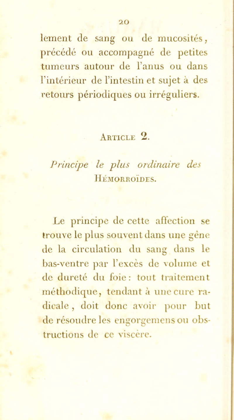 lement de sang ou de mucosités, précédé ou accompagné de petites tumeurs autour de l'anus ou dans l'intérieur de l'intestin et sujet a des retours périodiques ou irréguliers. Article 2. Principe le plus ordinaire des Hémorroïdes. Le principe de cette affection se trouve le plus souvent dans une gène de la circulation du sang dans le bas-ventre par l'excès de volume et de dureté du foie: tout traitement méthodique, tendant à une euro ra- dicale , doit donc avoir pour but de résoudre les engorgemens ou obs- tructions de ce viscère.