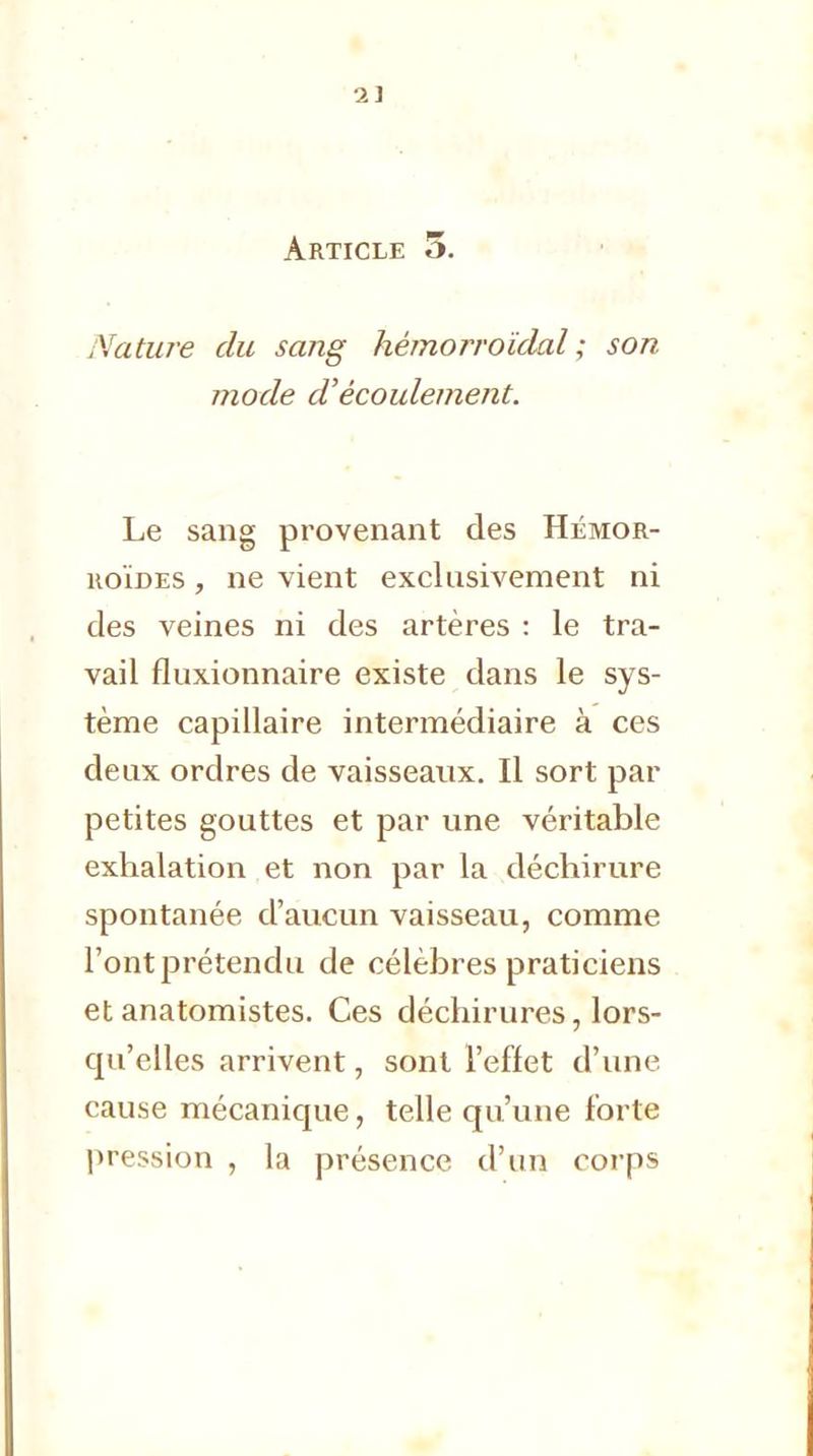 2] Article o. Nature du sang hémorroïdal ; son mode d'écoulement. Le sang provenant des Hémor- roïdes , ne vient exclusivement ni des veines ni des artères : le tra- vail fluxionnaire existe dans le sys- tème capillaire intermédiaire à ces deux ordres de vaisseaux. Il sort par petites gouttes et par une véritable exhalation et non par la déchirure spontanée d'aucun vaisseau, comme l'ont prétendu de célèbres praticiens et anatomistes. Ces déchirures, lors- qu'elles arrivent, sont l'effet d'une cause mécanique, telle qu'une forte pression , la présence d'un corps