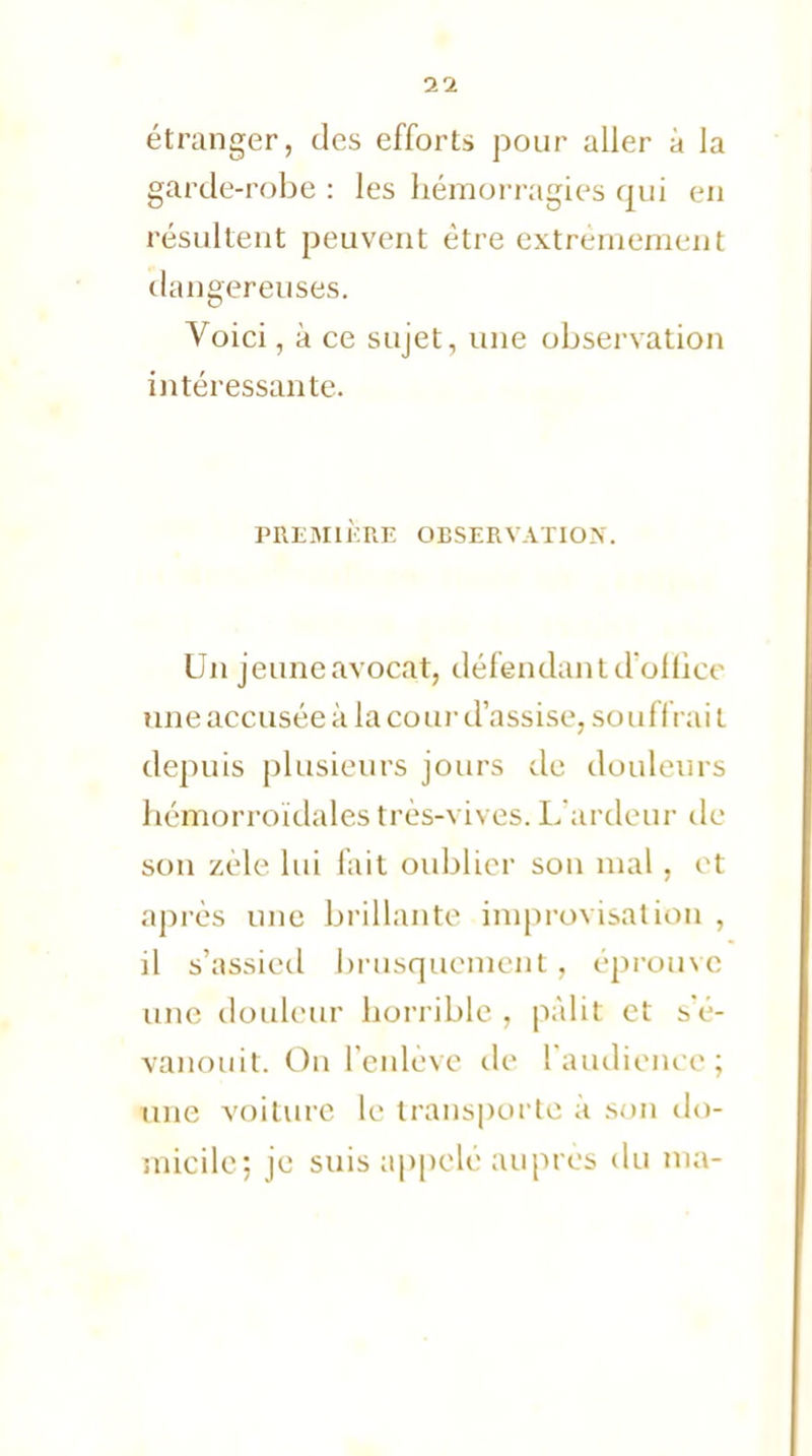 étranger, des efforts pour aller à la garde-robe : les hémorragies qui en résultent peuvent être extrêmement dangereuses. Voici, à ce sujet, une observation intéressante. PREMIÈRE OBSERVATION. Un jeune avocat, défendant d'ollicc une accusée à la cour d'assise, souffrait depuis plusieurs jours de douleurs hémorroïdales très-vives. L'ardeur de son zèle lui fait oublier son mal, et après une brillante improvisation , il s'assied brusquement , éprouve une douleur horrible , pâlit et s'é- vanouit. On l'enlève de l'audience; une voiture le transporte à sou do- micile; je suis appelé auprès du ma-