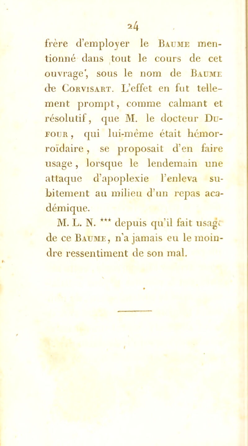 *4 frère d'employer le Baume men- tionné dans tout le cours de cet ouvrage', sous le nom de Baume de Corvisart. L'effet en fut telle- ment prompt, comme calmant et résolutif, que M. le docteur Du- eoijr , qui lui-même était hémor- roïdaire, se proposait d'en faire usage, lorsque le lendemain une attaque d'apoplexie l'enleva su- bitement au milieu d'un repas aca- démique. M. L. N. *** depuis qu'il fait usa$ de ce Baume, n'a jamais eu le moin- dre ressentiment de son mal.