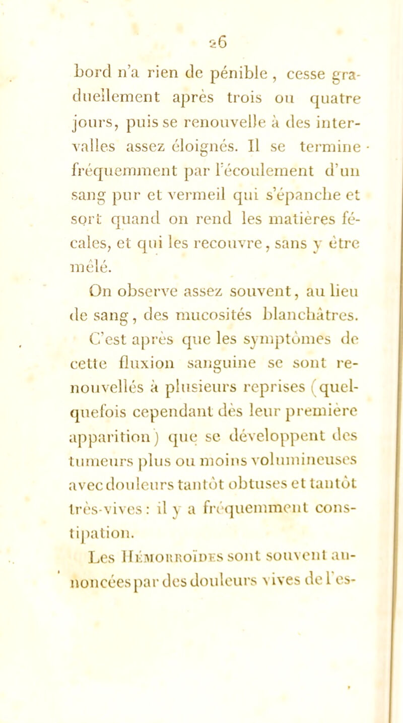 bord n'a rien de pénible , cesse gra- duellement après trois ou quatre jours, puisse renouvelle à des inter- valles assez éloignés. Il se termine fréquemment par l'écoulement d'un sang pur et vermeil qui s'épanche et sort quand on rend les matières fé- cales, et qui les recouvre, sans y être mêlé. On observe assez souvent, au lieu de sang, des mucosités blanchâtres. C'est après que les symptômes de cette fluxion sanguine se sont re- nouvellés à plusieurs reprises (quel- quefois cependant dès leur première apparition ) que se développent des tumeurs plus ou moins volumineuses avec douleurs tantôt obtuses et tantôt très-vives: il y a fréquemment cons- tipation. Les Ihoior.r.oïm s sont souvent an- noncées par des douleurs vives de Tes-