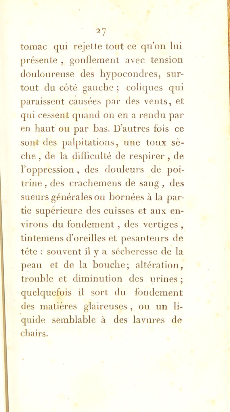 toraac qui rejette tout ce qu'on lui présente , gonflement avec tension douloureuse des hypocondres, sur- tout du côté gauche ; coliques qui paraissent causées par des vents, et qui cessent quand on en a rendu par en haut ou par bas. D'autres fois ce sont des palpitations, une toux sè- che , de la difficulté de respirer , de l'oppression , des douleurs de poi- trine , des crachemens de sang, des sueurs générales ou bornées à la par- tie supérieure des cuisses et aux en- virons du fondement, des vertiges , tintemens d'oreilles et pesanteurs de tête : souvent il y a sécheresse de la peau et de la bouche; altération, trouble et diminution des urines ; quelquefois il sort du fondement des matières glaireuses , ou un li- quide semblable à des lavures de chairs.