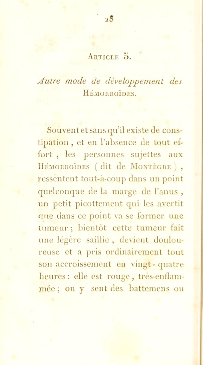 ■2$ Article o. Autre mode de développement de> Hémorroïdes. Souvent et sans qu'il existe de cons- tipàtion , et en l'absence de tout ef- fort , les personnes sujettes aux Hémorroïdes ( dit de Moxtèghe , ressentent tout-à-coup dans un point quelconque de la marge de l'anus , un petit picottement qui les avertit que dans ce point va se former une tumeur.; bientôt cette tumeur lait une légère saillie , devient doulou- reuse et a pris ordinairement tout son accroissement en vingï-quatre heures: elle est rouge, très-enflam- mée; on y sent des battcmcns ou