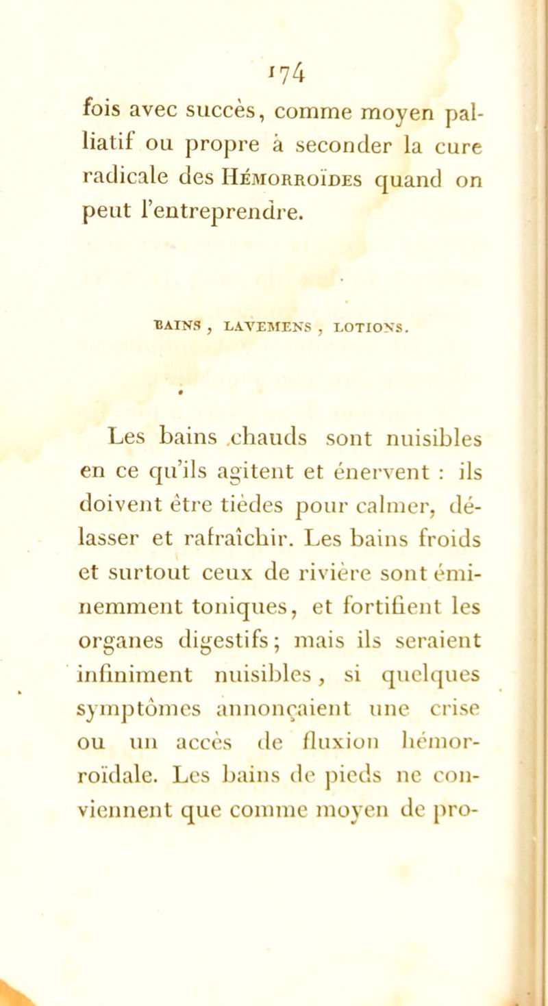 fois avec succès, comme moyen pal- liatif ou propre à seconder la cure radicale des Hémorroïdes quand on peut l'entreprendre. BAINS , LAVEMENS , LOTIONS. Les bains chauds sont nuisibles en ce qu'ils agitent et énervent : ils doivent être tièdes pour calmer, dé- lasser et rafraîchir. Les bains froids et surtout ceux de rivière sont émi- nemment toniques, et fortifient les organes digestifs; mais ils seraient infiniment nuisibles, si quelques symptômes annonçaient une crise ou un accès de fluxion hémor- roïdale. Les bains de pieds ne con- viennent que comme moyen de pro-