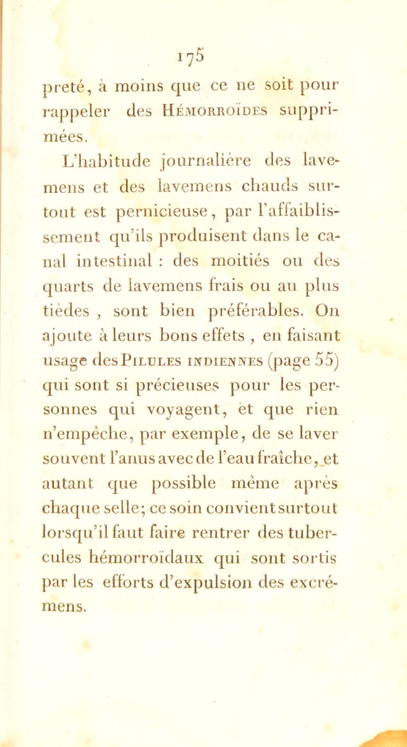 17$ prêté, à moins que ce ne soit pour rappeler des Hémorroïdes suppri- mées. L'habitude journalière des lave- mens et des lavemens chauds sur- tout est pernicieuse, par l'affaiblis- sement qu'ils produisent dans le ca- nal intestinal : des moitiés ou des quarts de lavemens frais ou au plus tièdes , sont bien préférables. On ajoute à leurs bons effets , en faisant usage des Pilules indiennes (page 55) qui sont si précieuses pour les per- sonnes qui voyagent, èt que rien n'empêche, par exemple, de se laver souvent l'anus avec de l'eau fraîche, et autant que possible même après chaque selle; ce soin convient surtout lorsqu'il faut faire rentrer des tuber- cules hémorroïdaux qui sont sortis par les efforts d'expulsion des excré-
