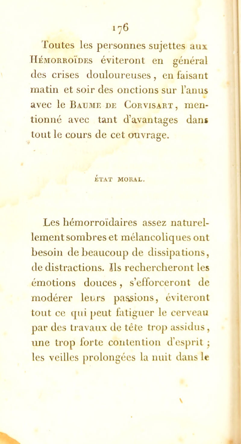 Toutes les personnes sujettes aux Hémorroïdes éviteront en général des crises douloureuses , en faisant matin et soir des onctions sur l'anus avec le Baume de Corvisart, men- tionné avec tant d'avantages dans tout le cours de cet ouvrage. état mokal. Les hémorroïdaires assez naturel- lement sombres et mélancoliques ont besoin de beaucoup de dissipations, de distractions. Xls rechercheront les émotions douces, s'efforceront de modérer leurs passions, éviteront tout ce qui peut fatiguer le cerveau par des travaux de téte trop assidus, une trop forte contention d'esprit • les veilles prolongées la nuit dans W \