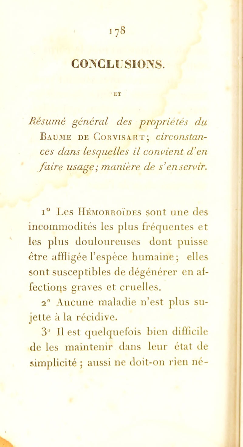 CONCLUSIONS. ET Résumé général des propriétés du Baume de Corvisart; circonstan- ces dans lesquelles il convient d'en faire usage; manière de s'en servir. i° Les Hémorroïdes sont une des incommodités les plus fréquentes et les plus douloureuses dont puisse être affligée l'espèce humaine; elles sont susceptibles de dégénérer en af- fections graves et cruelles. 2° Aucune maladie n'est plus su- jette à la récidive. 3 Il est quelquefois bien difficile de les maintenir dans leur état de simplicité ; aussi ne doit-on rien né-