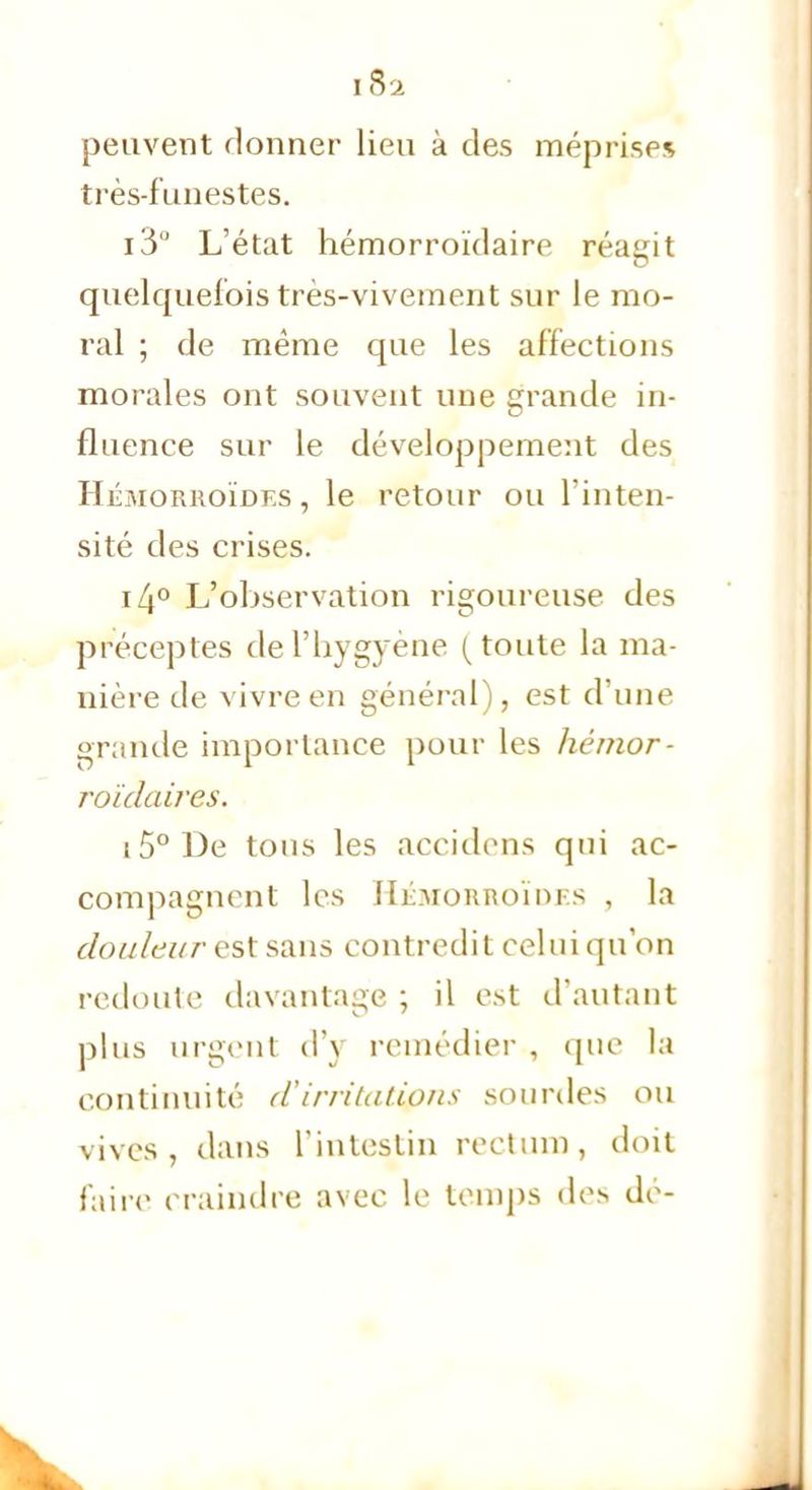 1Si peuvent donner lieu à des méprises très-funestes. i3'J L'état hémorroïdaire réagit quelquefois très-vivement sur le mo- ral ; de même que les affections morales ont souvent une grande in- fluence sur le développement des Hémorroïdes, le retour ou l'inten- sité des crises. i4° L'observation rigoureuse des préceptes del'hygyène (toute la ma- nière de vivre en général), est d'une grande importance pour les hémor- roïdaires. i5°De tous les accidens qui ac- compagnent les IIibroRRoïnKs , la douleur est sans contredit celui qu'on redoute davantage ; il est d'autant plus urgent d'y remédier , que la continuité d'irritations sourdes ou vives, dans l'intestin rectum, doit faire craindre avec le temps des dé-
