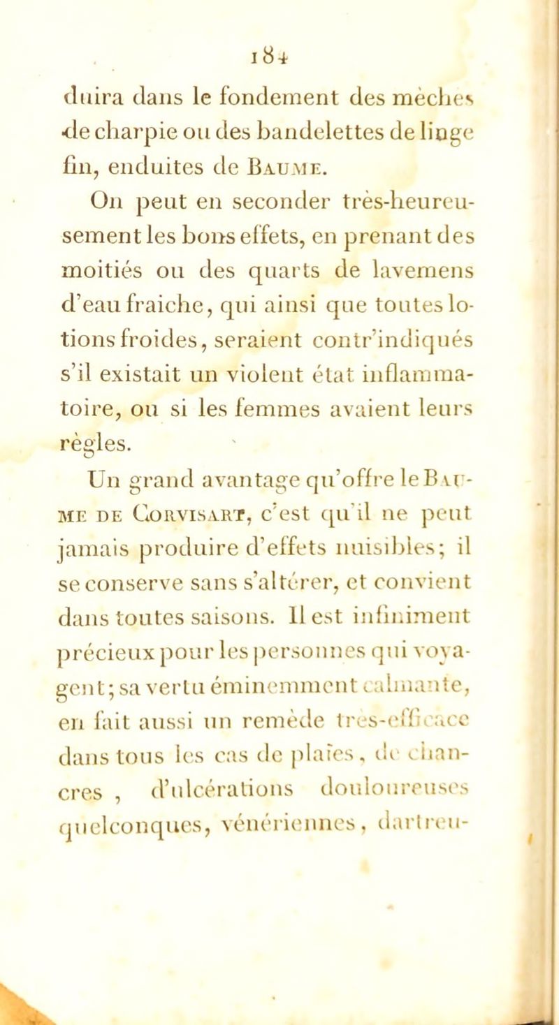 duira dans le fondement des mècli<-s •de charpie ou des bandelettes de linge fin, enduites de Baume. On peut en seconder très-heureu- sement les bons effets, en prenant des moitiés ou des quarts de lavemens d'eau fraiche, qui ainsi que toutes lo- tions froides, seraient contr'indiqués s'il existait un violent état inflamma- toire» ou si les femmes avaient leurs règles. Un grand avantage qu'offre le B u - ME DE GORVIS.VRT, c'est qu'il De petit jamais produire d'effets nuisibles; il se conserve sans s'altérer, et convient dans toutes saisons. 11 est infiniment précieux pour les personnes qui vova- gent; sa vertu éminemment <. aimante, en fait aussi un remède très-efficace dans tous les cas de plaies, eu chan- cres , d'ulcérations douloureuses quelconques, vénériennes, dartreu-