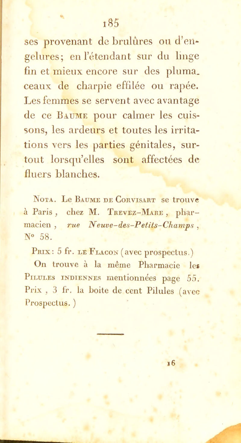 î85 ses provenant de brûlures ou d'en- gelures; en l'étendant sur du linge fin et mieux encore sur des pluma, ceaux de charpie effilée ou râpée. Les femmes se servent avec avantage de ce Baume pour calmer les cuis- sons, les ardeurs et toutes les irrita- tions vers les parties génitales, sur- tout lorsqu'elles sont affectées de fluers blanches. Nota. Le Baume de Corvisart se trouve à Paris , chez M. Trevez-Mare , phar- macien , rue Neuve-des-Petits-Champs , N° 58. Prix: 5 fr. le Flacon (avec prospectus.) On trouve à la même Pharmacie les Pilules indiennes mentionnées page 55. Prix , 3 fr. la hoite de cent Pilules (avec Prospectus.) 16