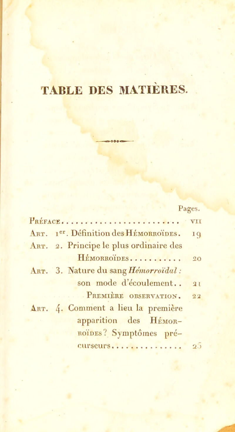 TABLE DES MATIÈRES. Pages. Préface vu Art. ier. Définition des Hémorroïdes. 19 Art. 2. Principe le plus ordinaire des HÉMORROÏDES 20 Art. 3. Nature du sang Hémorroïdal : son mode d'écoulement., at Première observation . a 2 Art. 4- Comment a lieu la première apparition des Hémor- roïdes? Symptômes pré- curseurs 2~>