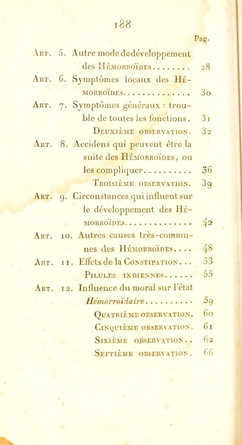 Pag. Art. 5. Autre modededéveloppement des Hémorroïdes 28 Art. 6. Symptômes locaux des Hé- morroïdes 3o Art. 7. Symptômes généraux : trou- ble de toutes ies fonctions. 31 Deuxième observation. 32 Art. 8. Accidens qui peuvent être la suite des Hémorroïdes, ou les compliquer 36 Troisième observation. 3 g Art. 9. Circonstances qui influent sur le développement des Hé- morroïdes 42 Art. 10. Autres causes très-commu- nes des Hémorroïdes .... 48 Art. 11. Effets de la Constipation ... 53 Pilules indiennes 55 Art. 12. Influence du moral sur l'état Hem 0 rroïda ire 5 9 Quatrième obsebvation. 60 Cinquième observation. 61 sixilmf. observation.. (>3 Septième observation. 66