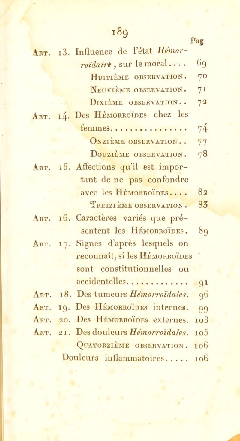 i8q Pag Art. i3. Influence de letat He'mor- roïclairè , sur le moral.... 69 Huitième observation. 70 Neuvième observation. 71 Dixième observation .. 73 Art. i4- Des Hémorroïdes chez les femmes 74 Onzième observation. . 77 Douzième observation. 78 Art. i5. Affections qu'il est impor- tant rie ne pas confondre avec les Hémorroïdes. ... 8a Treizième observation. 83 Art. 16. Caractères variés que pré- sentent les Hémorroïdes. 89 Art. 17. Signes d'après lesquels on reconnaît, si les Hémorroïdes sont constitutionnelles ou accidentelles 91 Art. 18. Des tumeurs Hémorroïrlales. 96 Art. îg. Des Hémorroïdes internes, gg Art. 20. Des Hémorroïdes externes. io3 -Art. 21. Des douleurs Hémorroidales. io5 Quatorzième observation. 106 Douleurs inflammatoires 106 -