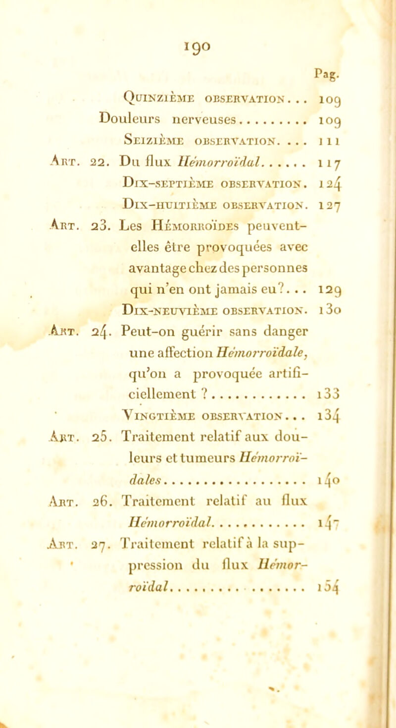Pag. Quinzième observation... 109 Douleurs nerveuses 109 Seizième observation. ... j 11 Art. 22. Du flux Hémorrotdul 117 DiX-SErTiÈME OBSERVATION. Dix-huitième observation. 127 Art. 28. Les Hémorroïdes peuvent- elles être provoquées avec avantage chez des personnes qui n'en ont jamais eu?... 129 Dix-neuvième observation. i3o Art. 24. Peut-on guérir sans danger une affection Hémorroïdale, qu'on a provoquée artifi- ciellement ? i33 Vingtième observation. .. i34 Art. 25. Traitement relatif aux dou- leurs et tumeurs Uemorroï- dàlès i4° Abt. 26. Traitement relatif au flux HêinorroïiluJ 1 [7 Abt. 37. Traitement relatif à la sup- pression du flux liemor- roïdal ) 54
