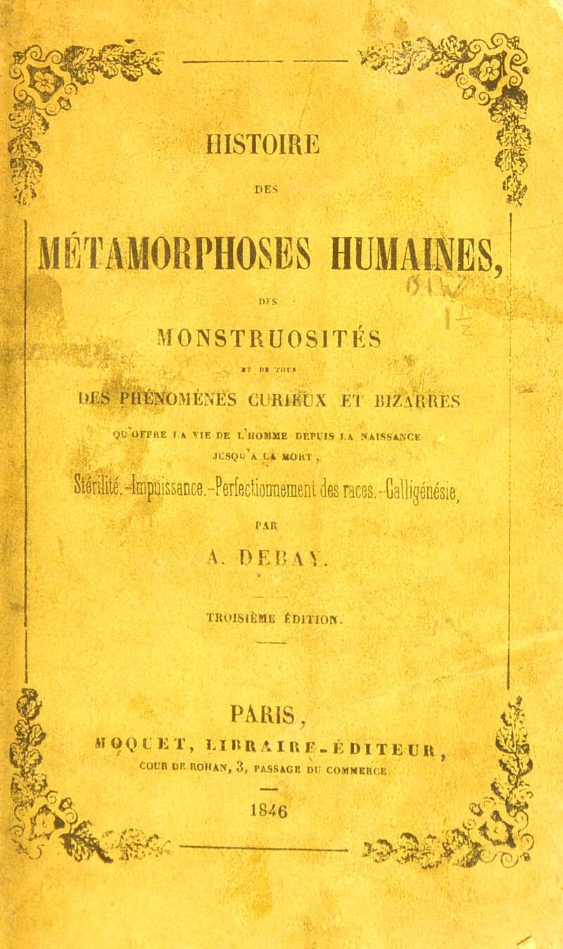 MONSTRUOSITES WiS PHTÈNOMÈNÉS CUR1É€X El BIZARRÉS Qu'orpaE I \ VIE DE I.’llOMME DEPl'IS I.A «AISSANCE JCSQu’a L* *ÜKT , PAR A. DEBAV. TKUlSlIiMIS ÉDITION. PARIS, *I O Q C li T, L î II R A I U F . É D1 T E U R COl'B DP. nO(U^, 3, PASSAGE DU COMMERCE. \y 1846