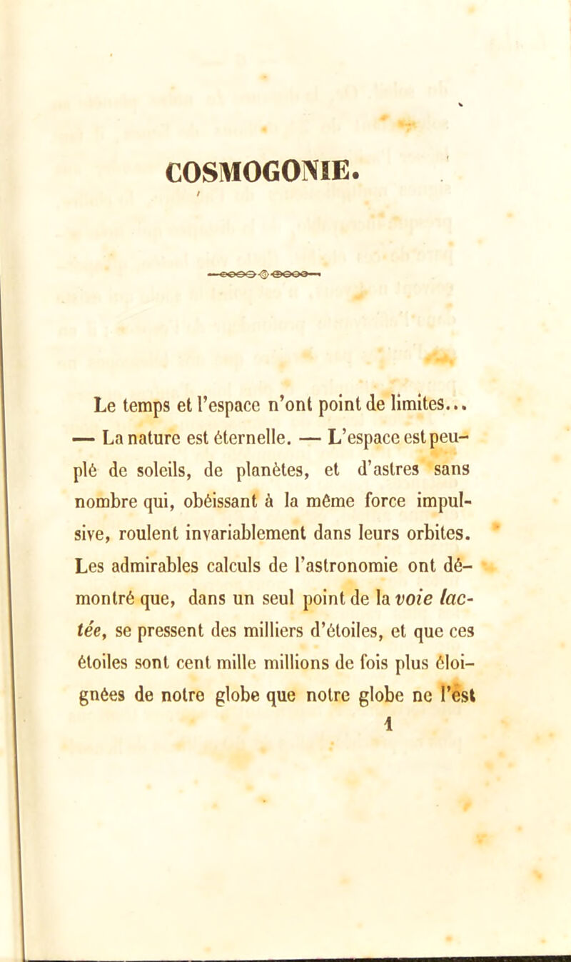 COSMOGONIE. Le temps et l’espace n’ont point de limites... — La nature est éternelle. — L’espace est peu- plé de soleils, de planètes, et d’astres sans nombre qui, obéissant à la même force impul- sive, roulent invariablement dans leurs orbites. Les admirables calculs de l’astronomie ont dé- montré que, dans un seul point de la voie lac- tée, se pressent des milliers d’étoiles, et que ces étoiles sont cent mille millions de fois plus éloi- gnées de notre globe que notre globe ne l’est 1