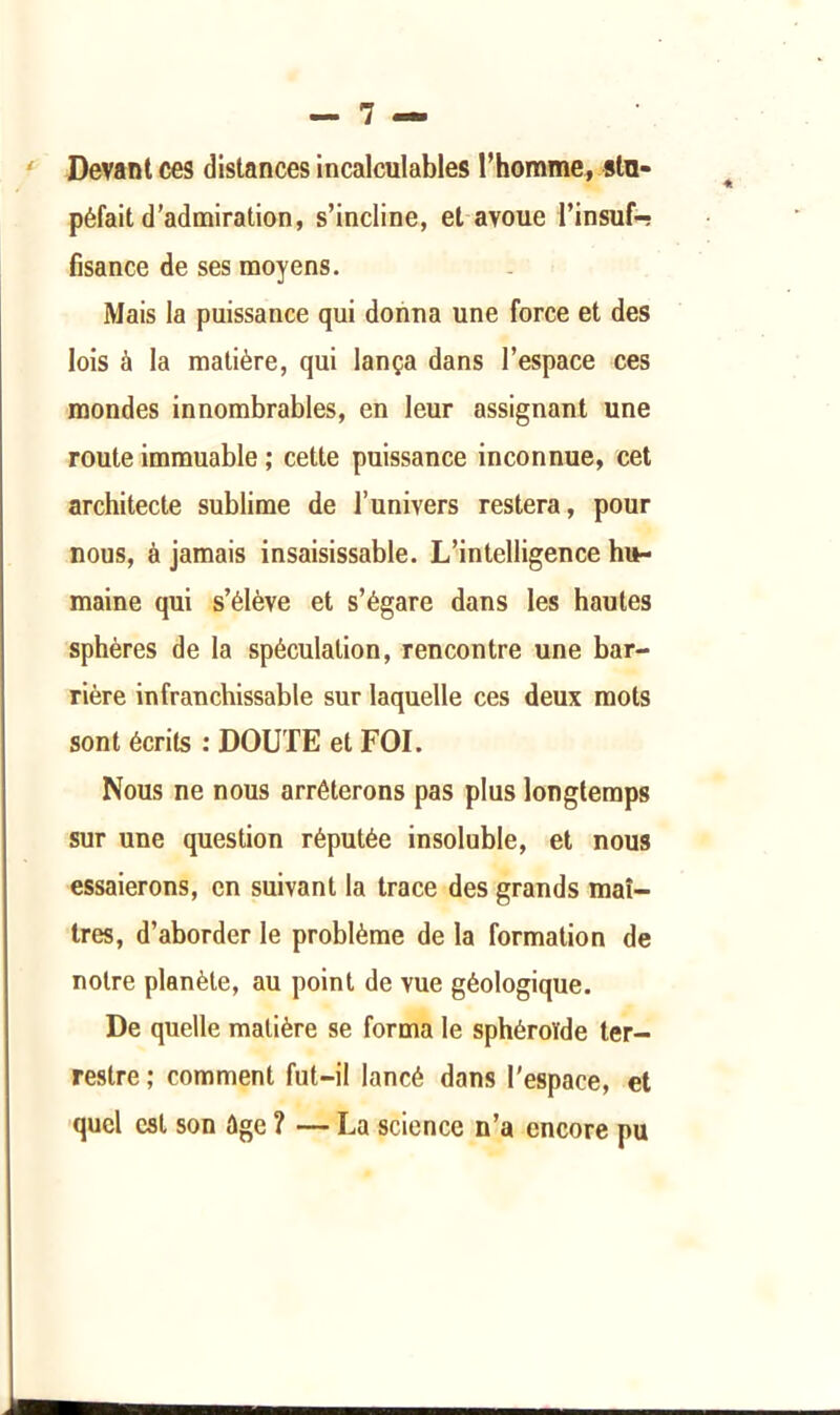 Devant ces distances incalculables l’homme, stu- péfait d’admiration, s’incline, et avoue l’insuf-? fisance de ses moyens. Mais la puissance qui donna une force et des lois à la matière, qui lança dans l’espace ces mondes innombrables, en leur assignant une route immuable ; cette puissance inconnue, cet architecte sublime de l’univers restera, pour nous, à jamais insaisissable. L’intelligence hu- maine qui s’élève et s’égare dans les hautes sphères de la spéculation, rencontre une bar- rière infranchissable sur laquelle ces deux mots sont écrits : DOUTE et FOI. Nous ne nous arrêterons pas plus longtemps sur une question réputée insoluble, et nous essaierons, en suivant la trace des grands maî- tres, d’aborder le problème de la formation de notre planète, au point de vue géologique. De quelle matière se forma le sphéroïde ter- restre ; comment fut-il lancé dans l'espace, et ■quel est son âge ? — La science n’a encore pu