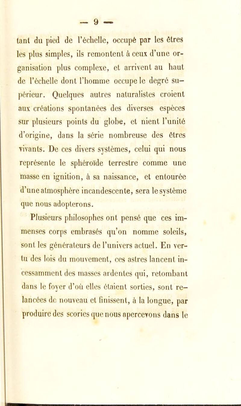 tant du pied de l’échelle, occupé par les êtres les plus simples, ils remontent à ceux d’une or- ganisation plus complexe, et arrivent au haut de l’échelle dont l’homme occupe le degré su- périeur. Quelques autres naturalistes croient aux créations spontanées des diverses espèces sur plusieurs points du globe, et nient l’unité d’origine, dans la série nombreuse des êtres vivants. De ces divers systèmes, celui qui nous représente le sphéroïde terrestre comme une masse en ignition, à sa naissance, et entourée d’une atmosphère incandescente, sera le système que nous adopterons. Plusieurs philosophes ont pensé que ces im- menses corps embrasés qu’on nomme soleils, sont les générateurs de l’univers actuel. En ver- tu des lois du mouvement, ces astres lancent in- cessamment des masses ardentes qui, relombanl dans le foyer d’où elles étaient sorties, sont re- lancées de nouveau et finissent, à la longue, par produire des scories que nous apercevons dans le