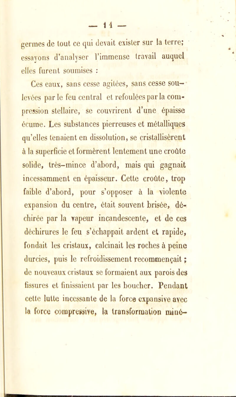 germes de tout ce qui devait exister sur la terre; essayons d’analyser l’immense travail auquel elles furent soumises : Ces eaux, sans cesse agitées, sans cesse sou- levées par le feu central et refoulées par la com- pression stellaire, se couvrirent d’une épaisse écume. Les substances pierreuses et métalliques qu’elles tenaient en dissolution, se cristallisèrent à la superficie et formèrent lentement une croûte solide, très-mince d’abord, mais qui gagnait incessamment en épaisseur. Cette croûte, trop faible d’abord, pour s’opposer à la violente expansion du centre, était souvent brisée, dé- chirée par la vapeur incandescente, et de ces déchirures le feu s’échappait ardent et rapide, fondait les cristaux, calcinait les roches à peine durcies, puis le refroidissement recommençait ; de nouveaux cristaux se formaient aux parois des fissures et finissaient par les boucher. Pendant cette lutte incessante de la force expansive avec la force compressive, la transformation miné-